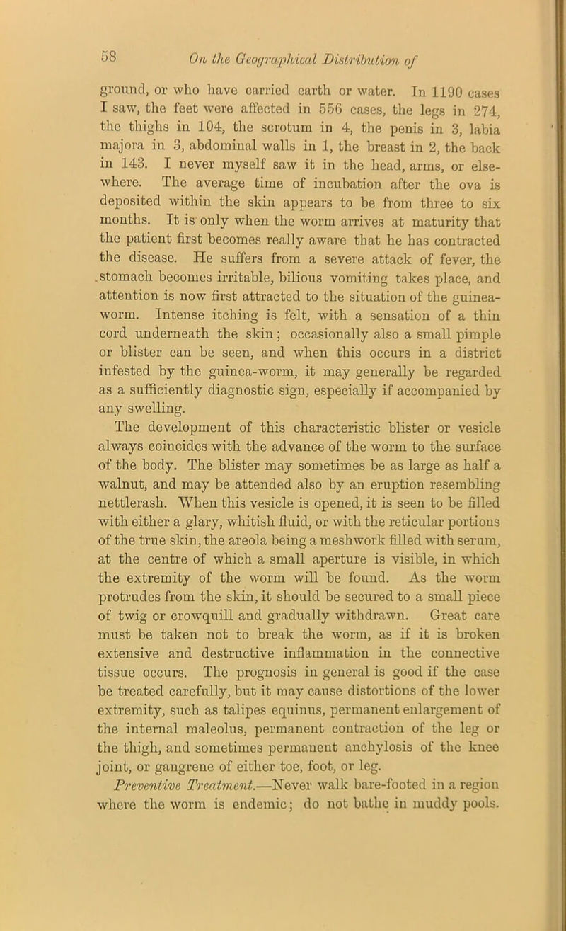 ground, or who have carried earth or water. In 1190 cases I saw, the feet were affected in 556 cases, the legs in 274, the thighs in 104, the scrotum in 4, the penis in 3, labia majora in 3, abdominal walls in 1, the breast in 2, the back in 143. I never myself saw it in the head, arms, or else- where. The average time of incubation after the ova is deposited within the skin appears to be from three to six months. It is only when the worm arrives at maturity that the patient first becomes really aware that he has contracted the disease. He suffers from a severe attack of fever, the .stomach becomes irritable, bilious vomiting takes place, and attention is now first attracted to the situation of the guinea- worm. Intense itching is felt, with a sensation of a thin cord underneath the skin; occasionally also a small pimple or blister can be seen, and when this occurs in a district infested by the guinea-worm, it may generally be regarded as a sufficiently diagnostic sign, especially if accompanied by any swelling. The development of this characteristic blister or vesicle always coincides with the advance of the worm to the surface of the body. The blister may sometimes be as large as half a walnut, and may be attended also by an eruption resembling nettlerash. When this vesicle is opened, it is seen to be filled with either a glary, whitish fluid, or with the reticular portions of the true skin, the areola being a mesh work filled with serum, at the centre of which a small aperture is visible, in which the extremity of the worm will be found. As the worm protrudes from the skin, it should be secured to a small piece of twig or crowquill and gradually withdrawn. Great care must be taken not to break the worm, as if it is broken extensive and destructive inflammation in the connective tissue occurs. The prognosis in general is good if the case be treated carefully, but it may cause distortions of the lower extremity, such as talipes equinus, permanent enlargement of the internal maleolus, permanent contraction of the leg or the thigh, and sometimes permanent anchylosis of the kuee joint, or gangrene of either toe, foot, or leg. Preventive Treatment.—Never walk bare-footed in a region where the worm is endemic; do not bathe in muddy pools.