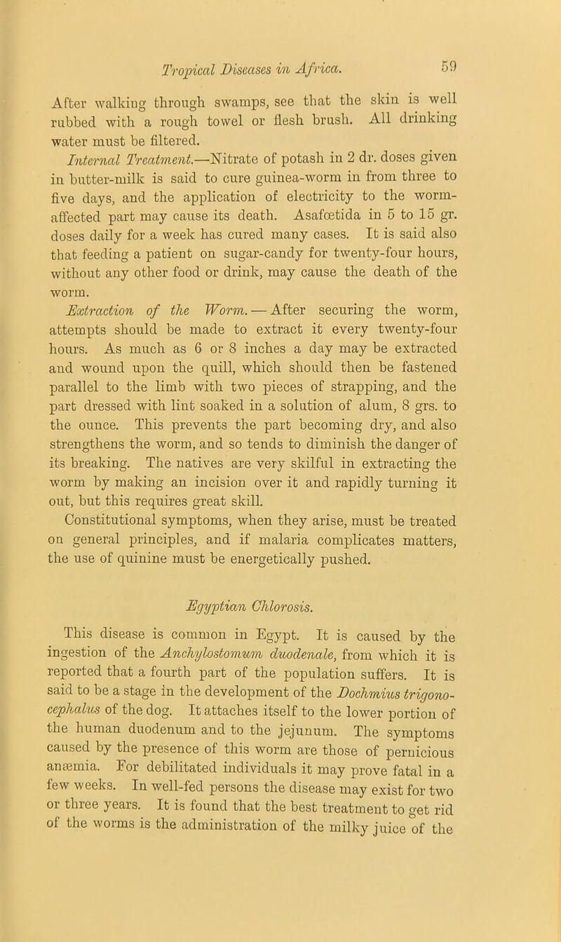 After walking through swamps, see that the skin is well rubbed with a rough towel or flesh brush. All drinking water must be filtered. Internal Treatment.—Nitrate of potash in 2 dr. doses given in butter-milk is said to cure guinea-worm in from three to five days, and the application of electricity to the worm- affected part may cause its death. Asafoetida in 5 to 15 gr. doses daily for a week has cured many cases. It is said also that feeding a patient on sugar-candy for twenty-four hours, without any other food or drink, may cause the death of the worm. Extraction of the Worm. — After securing the worm, attempts should be made to extract it every twenty-four hours. As much as 6 or 8 inches a day may be extracted and wound upon the quill, which should then be fastened parallel to the limb with two pieces of strapping, and the part dressed with lint soaked in a solution of alum, 8 grs. to the ounce. This prevents the part becoming dry, and also strengthens the worm, and so tends to diminish the danger of its breaking. The natives are very skilful in extracting the worm by making an incision over it and rapidly turning it out, but this requires great skill. Constitutional symptoms, when they arise, must be treated on general principles, and if malaria complicates matters, the use of quinine must be energetically pushed. Egyptian Chlorosis. This disease is common in Egypt. It is caused by the ingestion of the Anchylostomum duodenale, from which it is reported that a fourth part of the population suffers. It is said to be a stage in the development of the Dochmius trigono- cephalies of the dog. It attaches itself to the lower portion of the human duodenum and to the jejunum. The symptoms caused by the presence of this worm are those of pernicious anmmia. For debilitated individuals it may prove fatal in a few weeks. In well-fed persons the disease may exist for two or three years. It is found that the best treatment to get rid of the worms is the administration of the milky juice of the