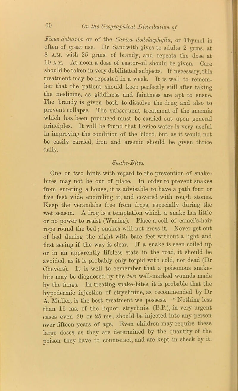 Ficus (loliaria or of the Carica dodekaphylla, or Thymol is often of great use. Dr Sandwith gives to adults 2 grms. at 8 a.m. with 25 grms. of brandy, and repeats the dose at 10 a.m. At noon a dose of castor-oil should be given. Care should be taken in very debilitated subjects. If necessary, this treatment may be repeated in a week. It is well to remem- ber that the patient should keep perfectly still after taking the medicine, as giddiness and faintness are apt to ensue. The brandy is given both to dissolve the drug and also to prevent collapse. The subsequent treatment of the anrnmia which has been produced must be carried out upon general principles. It will be found that Levico water is very useful in improving the condition of the blood, but as it would not be easily carried, iron and arsenic should be given thrice daily. Snake-Bites. One or two hints with regard to the prevention of snake- bites may not be out of place. In order to prevent snakes from entering a house, it is advisable to have a path four or five feet wide encircling it, and covered with rough stones. Keep the verandahs free from frogs, especially during the wet season. A frog is a temptation which a snake has little or no power to resist (Waring). Place a coil of camel’s-hair rope round the bed; snakes will not cross it. Never get out of bed during the night with bare feet without a light and first seeing if the way is clear. If a snake is seen coiled up or in an apparently lifeless state in the road, it should be avoided, as it is probably only torpid with cold, not dead (Dr Chevers). It is well to remember that a poisonous snake- bite may be diagnosed by the two well-marked wounds made by the fangs. In treating snake-bites, it is probable that the hypodermic injection of strychnine, as recommended by Dr A. Muller, is the best treatment we possess. “ Nothing less than 16 ms. of the liquor, strychnia; (B.P.), in very urgent cases even 20 or 25 ms., should be injected into any person over fifteen years of age. Even children may require these large doses, as they are determined by the quantity of the poison they have to counteract, and are kept in check by it.