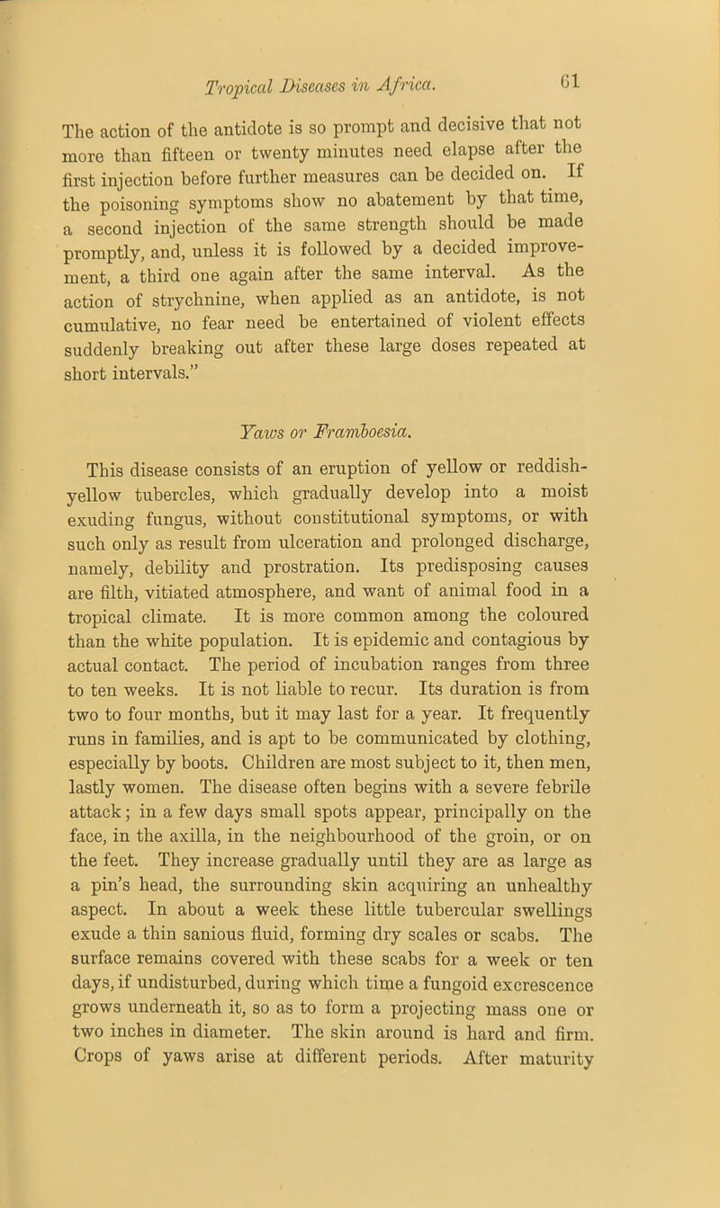 Gl The action of the antidote is so prompt and decisive that not more than fifteen or twenty minutes need elapse after the first injection before further measures can be decided on. If the poisoning symptoms show no abatement by that time, a second injection of the same strength should be made promptly, and, unless it is followed by a decided impiove- ment, a third one again after the same interval. As the action of strychnine, when applied as an antidote, is not cumulative, no fear need be entertained of violent effects suddenly breaking out after these large doses repeated at short intervals.” Yaws or Fraviboesia. This disease consists of an eruption of yellow or reddish- yellow tubercles, which gradually develop into a moist exuding fungus, without constitutional symptoms, or with such only as result from ulceration and prolonged discharge, namely, debility and prostration. Its predisposing causes are filth, vitiated atmosphere, and want of animal food in a tropical climate. It is more common among the coloured than the white population. It is epidemic and contagious by actual contact. The period of incubation ranges from three to ten weeks. It is not liable to recur. Its duration is from two to four months, but it may last for a year. It frequently runs in families, and is apt to be communicated by clothing, especially by boots. Children are most subject to it, then men, lastly women. The disease often begins with a severe febrile attack; in a few days small spots appear, principally on the face, in the axilla, in the neighbourhood of the groin, or on the feet. They increase gradually until they are as large as a pin’s head, the surrounding skin acquiring an unhealthy aspect. In about a week these little tubercular swellings exude a thin sanious fluid, forming dry scales or scabs. The surface remains covered with these scabs for a week or ten days, if undisturbed, during which time a fungoid excrescence grows underneath it, so as to form a projecting mass one or two inches in diameter. The skin around is hard and firm. Crops of yaws arise at different periods. After maturity