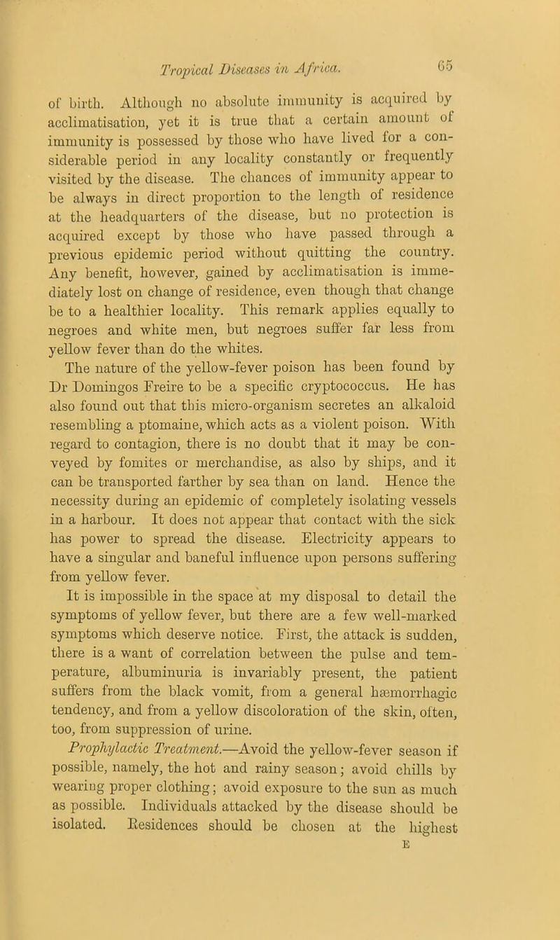 of birth. Although no absolute immunity is acquired by acclimatisation, yet it is true that a certain amount ut immunity is possessed by those who have lived lor a con- siderable period in any locality constantly or frequently visited by the disease. The chances of immunity appear to be always in direct proportion to the length ol residence at the headquarters of the disease, but no protection is acquired except by those who have passed through a previous epidemic period without quitting the country. Any benefit, however, gained by acclimatisation is imme- diately lost on change of residence, even though that change be to a healthier locality. This remark applies equally to negroes and white men, but negroes suffer far less from yellow fever than do the whites. The nature of the yellow-fever poison has been found by Dr Domingos Ereire to be a specific cryptococcus. He has also found out that this micro-organism secretes an alkaloid resembling a ptomaine, which acts as a violent poison. With regard to contagion, there is no doubt that it may be con- veyed by fomites or merchandise, as also by ships, and it can be transported farther by sea than on land. Hence the necessity during an epidemic of completely isolating vessels in a harbour. It does not appear that contact with the sick has power to spread the disease. Electricity appears to have a singular and baneful influence upon persons suffering from yellow fever. It is impossible in the space at my disposal to detail the symptoms of yellow fever, but there are a few well-marked symptoms which deserve notice. First, the attack is sudden, there is a want of correlation between the pulse and tem- perature, albuminuria is invariably present, the patient suffers from the black vomit, from a general haemorrhagic tendency, and from a yellow discoloration of the skin, often, too, from suppression of urine. Prophylactic Treatment.—Avoid the yellow-fever season if possible, namely, the hot and rainy season; avoid chills by wearing proper clothing; avoid exposure to the sun as much as possible. Individuals attacked by the disease should be isolated. Eesidences should be chosen at the highest E