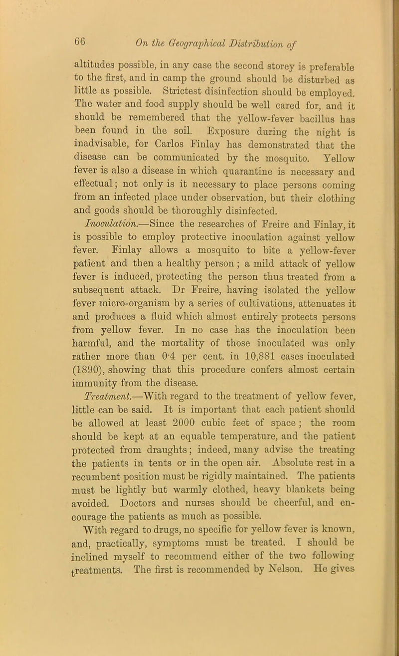 altitudes possible, in any case the second storey is preferable to the first, and in camp the ground should he disturbed as little as possible. Strictest disinfection should be employed. The water and food supply should be well cared for, and it should be remembered that the yellow-fever bacillus has been found in the soil. Exposure during the night is inadvisable, for Carlos Finlay has demonstrated that the disease can he communicated by the mosquito. Yellow fever is also a disease in which quarantine is necessary and effectual; not only is it necessary to place persons coming from an infected place under observation, but their clothing and goods should be thoroughly disinfected. Inoculation.—Since the researches of Freire and Finlay, it is possible to employ protective inoculation against yellow fever. Finlay allows a mosquito to bite a yellow-fever patient and then a healthy person ; a mild attack of yellow fever is induced, protecting the person thus treated from a subsequent attack. Dr Freire, having isolated the yellow fever micro-organism by a series of cultivations, attenuates it and produces a fluid which almost entirely protects persons from yellow fever. In no case has the inoculation been harmful, and the mortality of those inoculated was only rather more than 04 per cent, in 10,881 cases inoculated (1890), showing that this procedure confers almost certain immunity from the disease. Treatment.—With regard to the treatment of yellow fever, little can be said. It is important that each patient should be allowed at least 2000 cubic feet of space ; the room should be kept at an equable temperature, and the patient protected from draughts; indeed, many advise the treating the patients in tents or in the open air. Absolute rest in a recumbent position must be rigidly maintained. The patients must be lightly but warmly clothed, heavy blankets being avoided. Doctors and nurses should be cheerful, and en- courage the patients as much as possible. With regard to drugs, no specific for yellow fever is known, and, practically, symptoms must he treated. I should be inclined myself to recommend either of the two following treatments. The first is recommended by Nelson. He gives