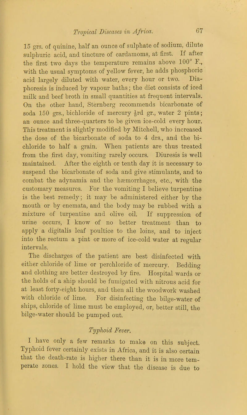 15 grs. of quinine, half an ounce of sulphate of sodium, dilute sulphuric acid, and tincture of cardamoms, at first. If after the first two days the temperature remains above 100° F., with the usual symptoms of yellow fever, he adds phosphoric acid largely diluted with water, every hour or two. Dia- phoresis is induced by vapour baths; the diet consists of iced milk and beef broth in small quantities at frequent intervals. On the other hand, Sternberg recommends bicarbonate of soda 150 grs., bichloride of mercury ^rd gr., water 2 pints; an ounce and three-quarters to be given ice-cold every hour. This treatment is slightly modified by Mitchell, who increased the dose of the bicarbonate of soda to 4 drs., and the bi- chloride to half a grain. When patients are thus treated from the first day, vomiting rarely occurs. Diuresis is well maintained. After the eighth or tenth day it is necessary to suspend the bicarbonate of soda and give stimulants, and to combat the adynamia and the haemorrhages, etc., with the customary measures. For the vomiting I believe turpentine is the best remedy; it may be administered either by the mouth or by enemata, and the body may be rubbed with a mixture of turpentine and olive oil. If suppression of urine occurs, I know of no better treatment than to apply a digitalis leaf poultice to the loins, and to inject into the rectum a pint or more of ice-cold water at regular intervals. The discharges of the patient are best disinfected with either chloride of lime or perchloride of mercury. Bedding and clothing are better destroyed by fire. Hospital wards or the holds of a ship should be fumigated with nitrous acid for at least forty-eight hours, and then all the woodwork washed with chloride of lime. For disinfecting the bilge-water of ships, chloride of lime must be employed, or, better still, the bilge-water should be pumped out. Typhoid Fever. I have only a few remarks to make on this subject. Typhoid fever certainly exists in Africa, and it is also certain that the death-rate is higher there than it is in more tem- perate zones. I hold the view that the disease is due to