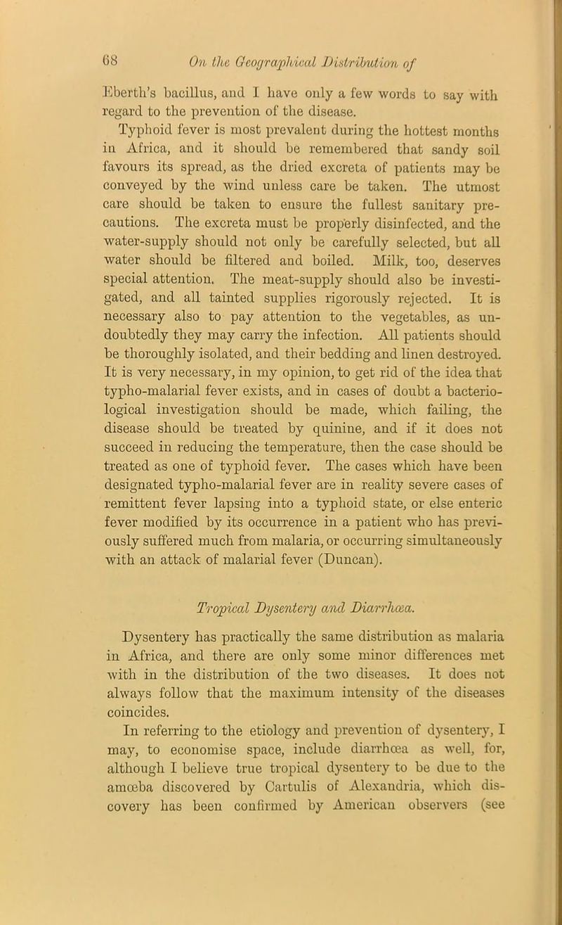 Eberth’s bacillus, and I have only a few words to say with regard to the prevention of the disease. Typhoid fever is most prevalent during the hottest months in Africa, and it should be remembered that sandy soil favours its spread, as the dried excreta of patients may be conveyed by the wind unless care be taken. The utmost care should be taken to ensure the fullest sanitary pre- cautions. The excreta must be properly disinfected, and the water-supply should not only be carefully selected, but all water should be filtered and boiled. Milk, too, deserves special attention. The meat-supply should also be investi- gated, and all tainted supplies rigorously rejected. It is necessary also to pay attention to the vegetables, as un- doubtedly they may carry the infection. All patients should be thoroughly isolated, and their bedding and linen destroyed. It is very necessary, in my opinion, to get rid of the idea that typho-malarial fever exists, and in cases of doubt a bacterio- logical investigation should be made, which failing, the disease should be treated by quinine, and if it does not succeed in reducing the temperature, then the case should be treated as one of typhoid fever. The cases which have been designated typho-malarial fever are in reality severe cases of remittent fever lapsing into a typhoid state, or else enteric fever modified by its occurrence in a patient who has previ- ously suffered much from malaria, or occurring simultaneously with an attack of malarial fever (Duncan). Tropical Dysentery and Diarrhcea. Dysentery has practically the same distribution as malaria in Africa, and there are only some minor differences met with in the distribution of the two diseases. It does not always follow that the maximum intensity of the diseases coincides. In referring to the etiology and prevention of dysentery, I may, to economise space, include diarrhoea as well, for, although I believe true tropical dysentery to be due to the amoeba discovered by Cartulis of Alexandria, which dis- covery has been confirmed by American observer’s (see