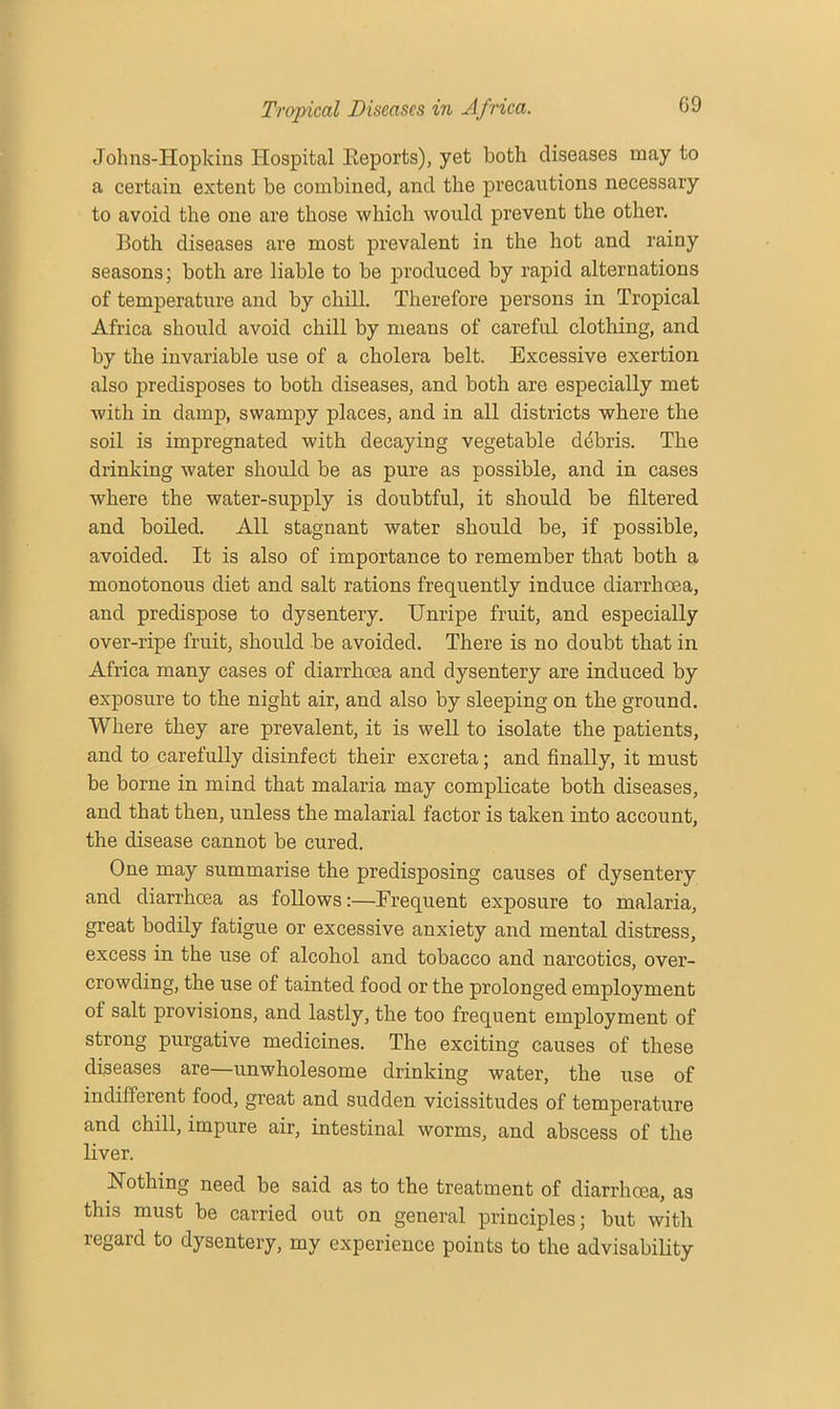 Jolms-Hopkins Hospital Beports), yet both diseases may to a certain extent be combined, and the precautions necessary to avoid the one are those which would prevent the other. Both diseases are most prevalent in the hot and rainy seasons; both are liable to be produced by rapid alternations of temperature and by chill. Therefore persons in Tropical Africa should avoid chill by means of careful clothing, and by the invariable use of a cholera belt. Excessive exertion also predisposes to both diseases, and both are especially met with in damp, swampy places, and in all districts where the soil is impregnated with decaying vegetable debris. The drinking water should be as pure as possible, and in cases where the water-supply is doubtful, it should be filtered and boiled. All stagnant water should be, if possible, avoided. It is also of importance to remember that both a monotonous diet and salt rations frequently induce diarrhoea, and predispose to dysentery. Unripe fruit, and especially over-ripe fruit, should be avoided. There is no doubt that in Africa many cases of diarrhoea and dysentery are induced by exposure to the night air, and also by sleeping on the ground. Where they are prevalent, it is well to isolate the patients, and to carefully disinfect their excreta; and finally, it must be borne in mind that malaria may complicate both diseases, and that then, unless the malarial factor is taken into account, the disease cannot be cured. One may summarise the predisposing causes of dysentery and diarrhoea as follows:—Frequent exposure to malaria, great bodily fatigue or excessive anxiety and mental distress, excess in the use of alcohol and tobacco and narcotics, over- crowding, the use of tainted food or the prolonged employment of salt provisions, and lastly, the too frequent employment of strong purgative medicines. The exciting causes of these diseases are—unwholesome drinking water, the use of indifferent food, great and sudden vicissitudes of temperature and chill, impure air, intestinal worms, and abscess of the liver. Nothing need be said as to the treatment of diarrhoea, as this must be carried out on general principles; but with regard to dysentery, my experience points to the advisability