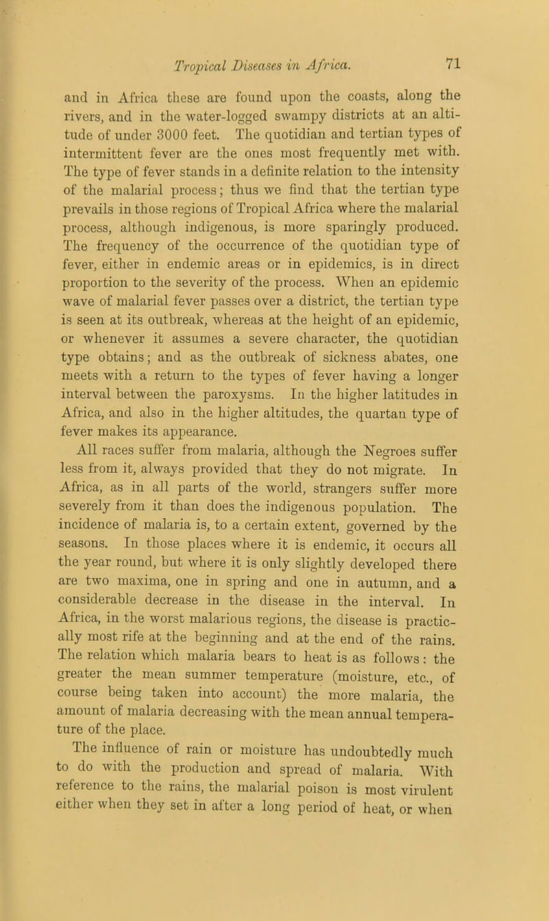 and in Africa these are found upon the coasts, along the rivers, and in the water-logged swampy districts at an alti- tude of under 3000 feet. The quotidian and tertian types of intermittent fever are the ones most frequently met with. The type of fever stands in a definite relation to the intensity of the malarial process; thus we find that the tertian type prevails in those regions of Tropical Africa where the malarial process, although indigenous, is more sparingly produced. The frequency of the occurrence of the quotidian type of fever, either in endemic areas or in epidemics, is in direct proportion to the severity of the process. When an epidemic wave of malarial fever passes over a district, the tertian type is seen at its outbreak, whereas at the height of an epidemic, or whenever it assumes a severe character, the quotidian type obtains; and as the outbreak of sickness abates, one meets with a return to the types of fever having a longer interval between the paroxysms. In the higher latitudes in Africa, and also in the higher altitudes, the quartan type of fever makes its appearance. All races suffer from malaria, although the Negroes suffer less from it, always provided that they do not migrate. In Africa, as in all parts of the world, strangers suffer more severely from it than does the indigenous population. The incidence of malaria is, to a certain extent, governed by the seasons. In those places where it is endemic, it occurs all the year round, but where it is only slightly developed there are two maxima, one in spring and one in autumn, and a considerable decrease in the disease in the interval. In Africa, in the worst malarious regions, the disease is practic- ally most rife at the beginning and at the end of the rains. The relation which malaria bears to heat is as follows: the greater the mean summer temperature (moisture, etc., of course being taken into account) the more malaria, the amount of malaria decreasing with the mean annual tempera- ture of the place. The influence of rain or moisture has undoubtedly much to do with the production and spread of malaria. With reference to the rains, the malarial poison is most virulent either when they set in after a long period of heat, or when
