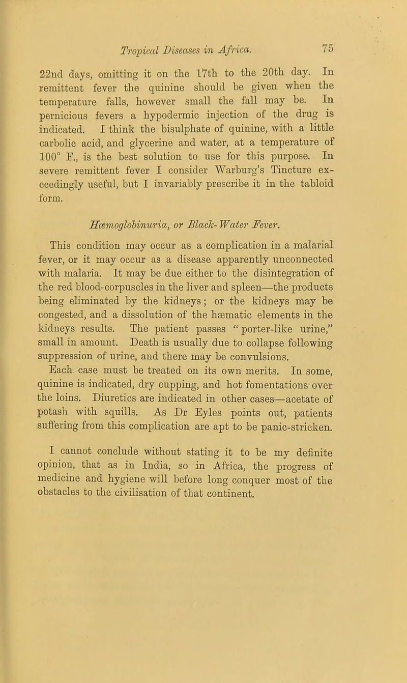 22nd days, omitting it on the 17th to the 20th day. In remittent fever the quinine should be given when the temperature falls, however small the fall may be. In pernicious fevers a hypodermic injection of the drug is indicated. I think the bisulphate of quinine, with a little carbolic acid, and glycerine and water, at a temperature of 100° F., is the best solution to use for this purpose. In severe remittent fever I consider Warburg’s Tincture ex- ceedingly useful, but I invariably prescribe it in the tabloid i'orm. Hcemoglobinuria, or Blade- Water Fever. This condition may occur as a complication in a malarial fever, or it may occur as a disease apparently unconnected with malaria. It may be due either to the disintegration of the red blood-corpuscles in the liver and spleen—the products being eliminated by the kidneys; or the kidneys may be congested, and a dissolution of the haematic elements in the kidneys results. The patient passes “ porter-like urine,” small in amount. Death is usually due to collapse following suppression of urine, and there may be convulsions. Each case must be treated on its own merits. In some, quinine is indicated, dry cupping, and hot fomentations over the loins. Diuretics are indicated in other cases—acetate of potash with squills. As Dr Eyles points out, patients suffering from this complication are apt to be panic-stricken. I cannot conclude without stating it to be my definite opinion, that as in India, so in Africa, the progress of medicine and hygiene will before long conquer most of the obstacles to the civilisation of that continent.
