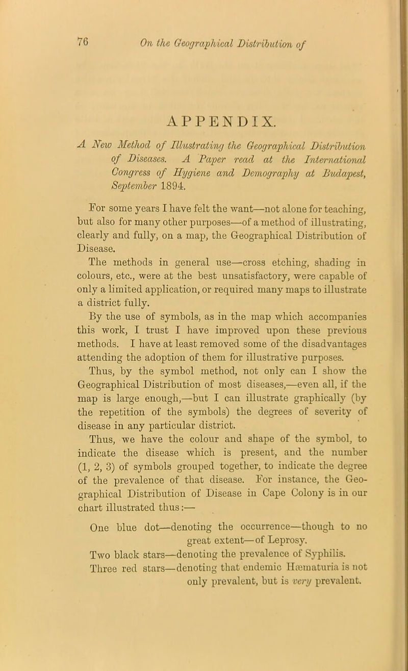 APPENDIX. A New Method of Illustrating the Geographical Distribution of Diseases. A Paper read at the International Congress of Hygiene and Demography at Budapest, September 1894. For some years I have felt the want—not alone for teaching, but also for many other purposes—of a method of illustrating, clearly and fully, on a map, the Geographical Distribution of Disease. The methods in general use—cross etching, shading in colours, etc., were at the best unsatisfactory, were capable of only a limited application, or required many maps to illustrate a district fully. By the use of symbols, as in the map which accompanies this work, I trust I have improved upon these previous methods. I have at least removed some of the disadvantages attending the adoption of them for illustrative purposes. Thus, by the symbol method, not only can I show the Geographical Distribution of most diseases,—even all, if the map is large enough,—but I can illustrate graphically (by the repetition of the symbols) the degrees of severity of disease in any particular district. Thus, we have the colour and shape of the symbol, to indicate the disease which is present, and the number (1, 2, 3) of symbols grouped together, to indicate the degree of the prevalence of that disease. For instance, the Geo- graphical Distribution of Disease in Cape Colony is in our chart illustrated thus:— One blue dot—denoting the occurrence—though to no great extent—of Leprosy. Two black stars—denoting the prevalence of Syphilis. Three red stars—denoting that endemic Haematuria is not only prevalent, but is very prevalent.