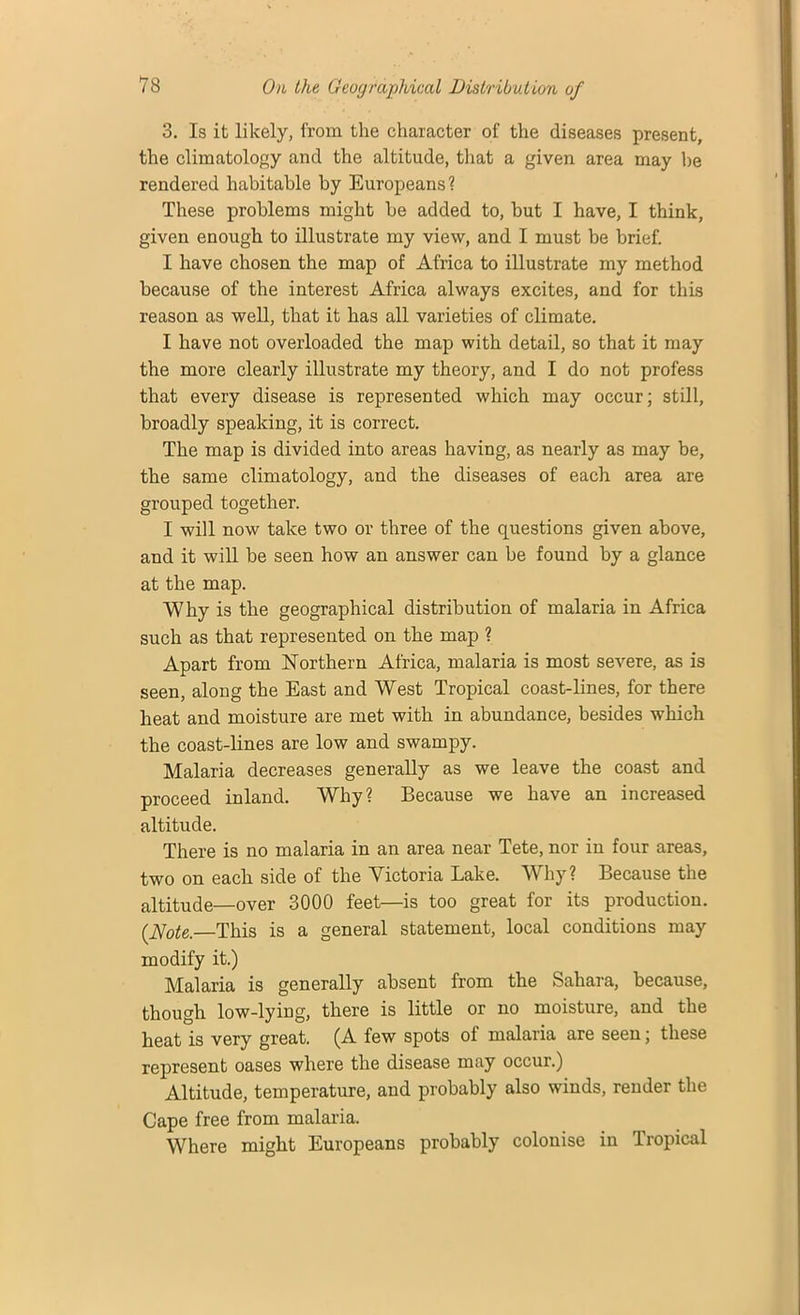 3. Is it likely, from the character of the diseases present, the climatology and the altitude, that a given area may he rendered habitable by Europeans? These problems might he added to, but I have, I think, given enough to illustrate my view, and I must be brief. I have chosen the map of Africa to illustrate my method because of the interest Africa always excites, and for this reason as well, that it has all varieties of climate. I have not overloaded the map with detail, so that it may the more clearly illustrate my theory, and I do not profess that every disease is represented which may occur; still, broadly speaking, it is correct. The map is divided into areas having, as nearly as may be, the same climatology, and the diseases of each area are grouped together. I will now take two or three of the questions given above, and it will he seen how an answer can be found by a glance at the map. Why is the geographical distribution of malaria in Africa such as that represented on the map ? Apart from Northern Africa, malaria is most severe, as is seen, along the East and West Tropical coast-lines, for there heat and moisture are met with in abundance, besides which the coast-lines are low and swampy. Malaria decreases generally as we leave the coast and proceed inland. Why? Because we have an increased altitude. There is no malaria in an area near Tete, nor in four areas, two on each side of the Victoria Lake. Why? Because the altitude—over 3000 feet—is too great for its production. (Note.—This is a general statement, local conditions may modify it.) Malaria is generally absent from the Sahara, because, though low-lying, there is little or no moisture, and the heat is very great. (A few spots of malana are seen, these represent oases where the disease may occur.) Altitude, temperature, and probably also winds, render the Cape free from malaria. Where might Europeans probably colonise in Tropical