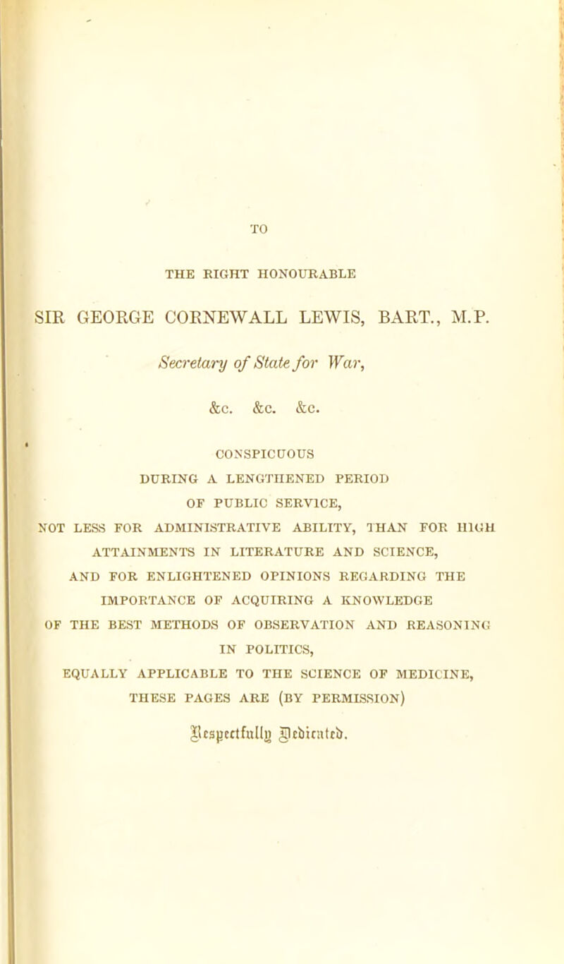 THE EIGHT HONOUKABLE SIR GEORGE CORNEWALL LEWIS, BART., M.P. Secretary of State for War, &c. &c. &c. CONSPICCJOUS DUBING A LENGTHENED PERIOD OF PUBLIC SERVICE, NOT LESS FOR ADMINISTRATIVE ABILITY, THAN FOR HIGH ATTAINMENTS IN LITERATURE AND SCIENCE, AND FOR ENLIGHTENED OPINIONS REGARDING THE IMPORTANCE OF ACQUIRING A ItNOWLEDGE OF THE BEST METHODS OF OBSERVATION AND REASONING IN POLITICS, EQUALLY APPLICABLE TO THE SCIENCE OF MEDICINE, THESE PAGES ARE (BY PERMISSION) JSespertfulli) glcbjcntt!).
