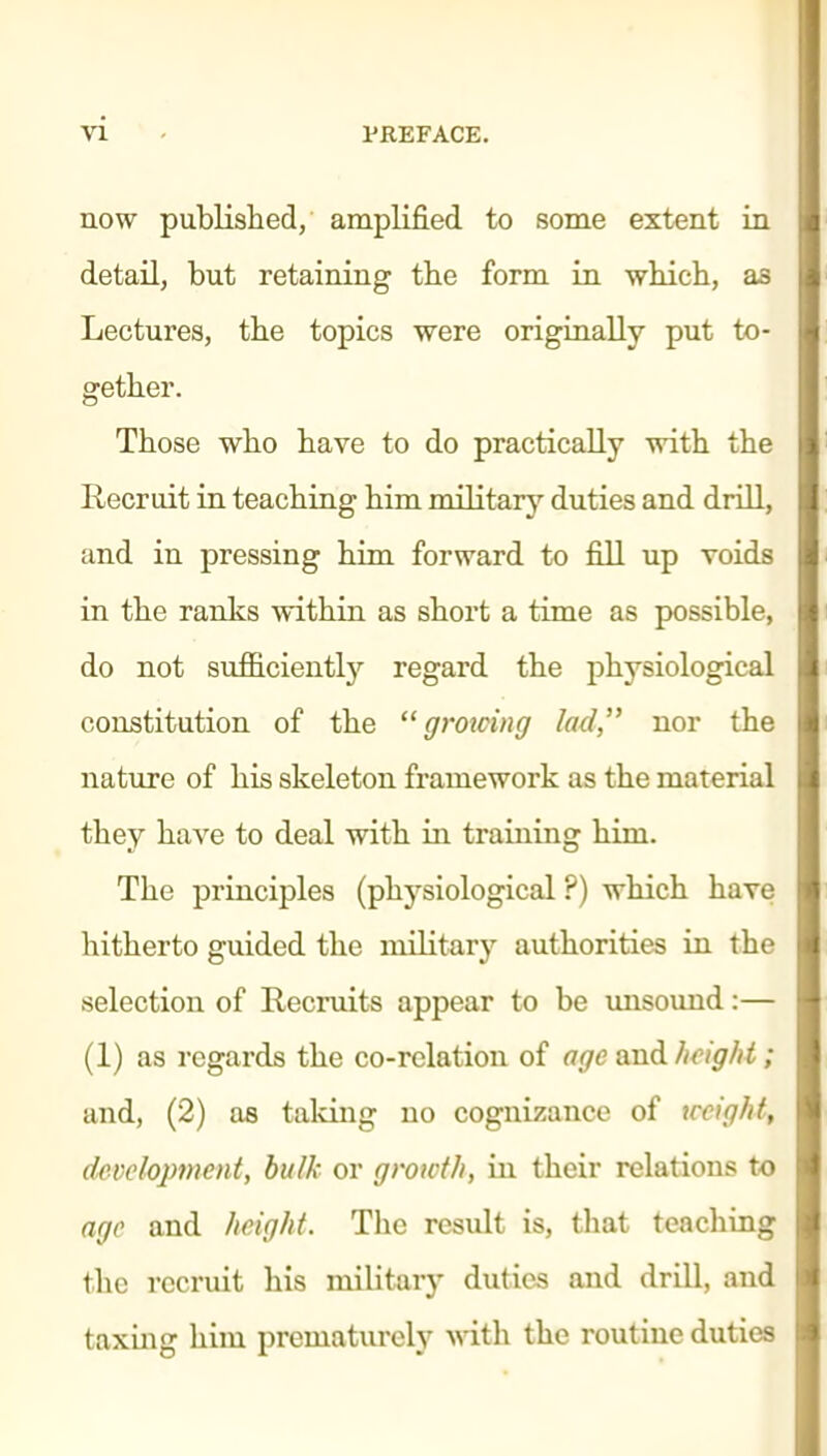 now published, amplified to some extent in detail, but retaining the form in which, as Lectures, the topics were originally put to- gether. Those who have to do practically with the Recruit in teaching him military duties and drill, and in pressing him forward to fill up voids in the ranks within as short a time as possible, do not sufficiently regard the physiological constitution of the  grotcing lad, nor the nature of his skeleton framework as the material they have to deal with in training him. The principles (physiological ?) which have hitherto guided the militarj'^ authorities in the selection of Recruits appear to be unsound:— (1) as regards the co-relation of age smd fi^ig/ii; and, (2) as talcing no cognizance of tccight, development, bulk or growth, in their relations to age and height. The result is, that teaching the recruit his military duties and drill, and taxing him prematurely vdth the routine duties