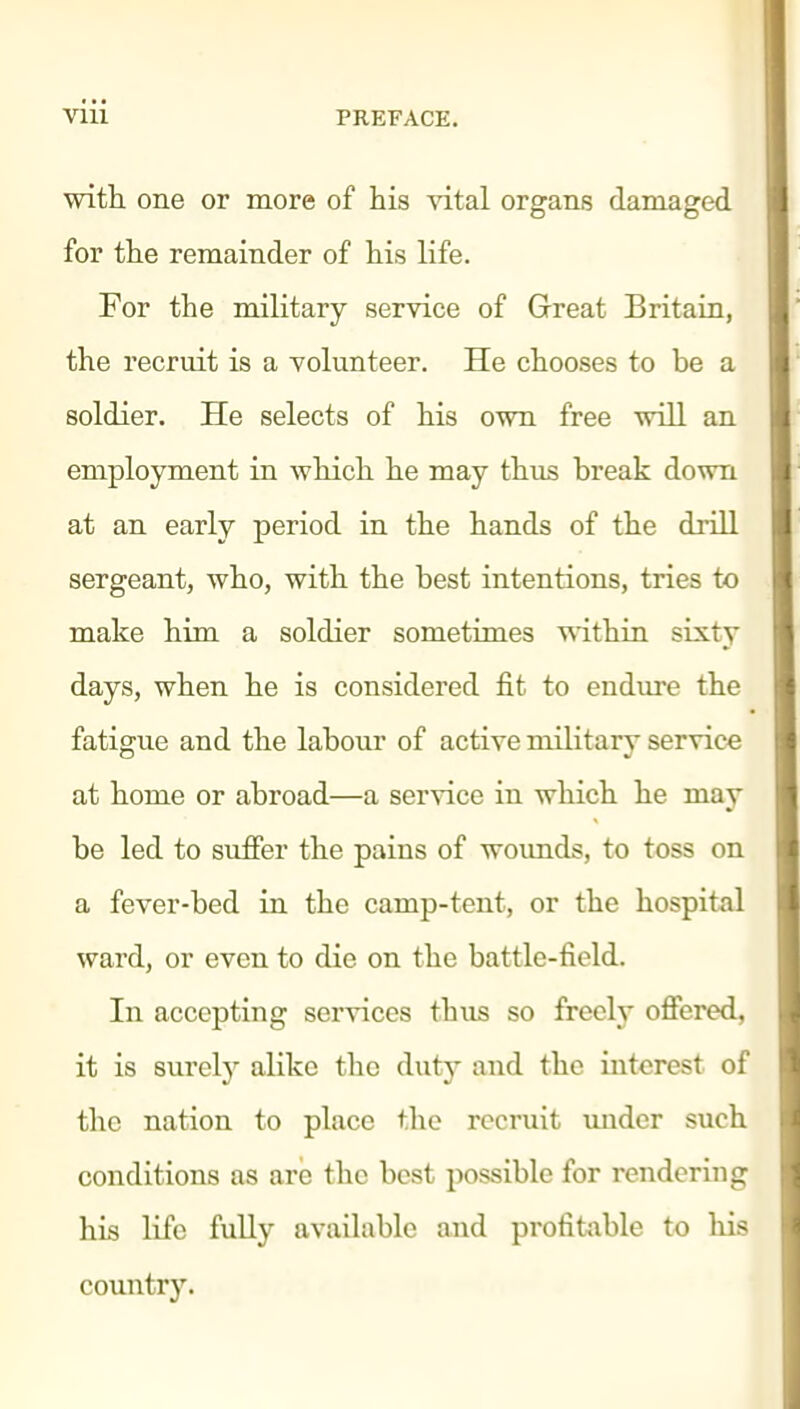 with one or more of his vital organs damaged for the remainder of his life. For the military service of Great Britain, the recruit is a volunteer. He chooses to be a soldier. He selects of his own free will an employment in which he may thus break down at an early period in the hands of the drill sergeant, who, with the best intentions, tries to make him a soldier sometimes within sixty days, when he is considered fit to endure the fatigue and the labour of active military service at home or abroad—a service in which he may be led to suffer the pains of wounds, to toss on a fever-bed in the camp-tent, or the hospital ward, or even to die on the battle-field. In accepting services thus so jfreely offered, it is surely alike the duty and the interest of the nation to place the recruit imdcr such conditions as are the best possible for rendering his life fuUy available and profifcible to his country.