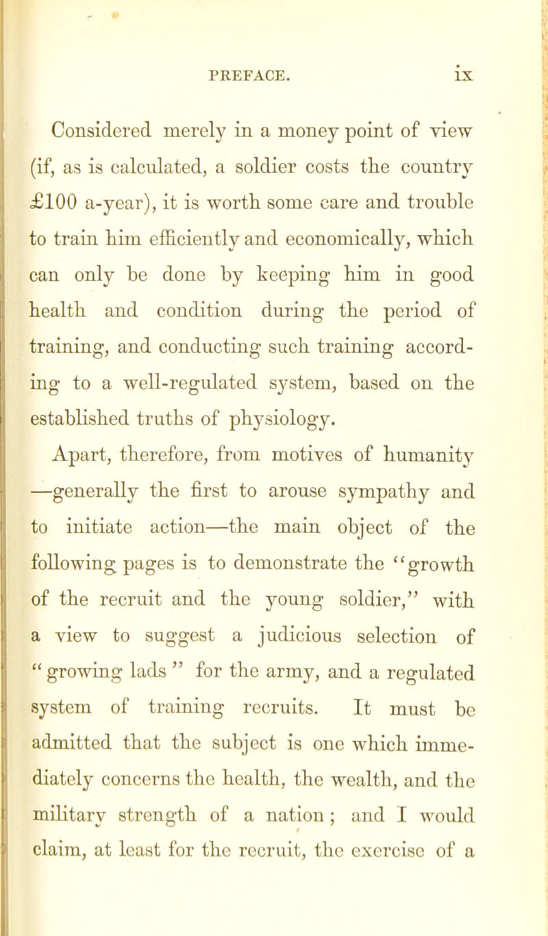 Considered merely in a money point of view (if, as is calculated, a soldier costs the countr}^ £100 a-year), it is wortli some care and trouble to train him efficiently and economically, which can only be done by keeping him in good health and condition during the period of training, and conducting such training accord- ing to a well-regidated sj^stem, based on the established truths of physiology. Apart, therefore, from motives of humanit}^ —generally the first to arouse sympathy and to initiate action—the main object of the following pages is to demonstrate the growth of the recruit and the young soldier, with a view to suggest a judicious selection of  growing lads  for the army, and a regulated system of training recruits. It must be admitted that the subject is one which imme- diately concerns the health, the wealth, and the military strength of a nation ; and I would claim, at least for the recruit, the exercise of a