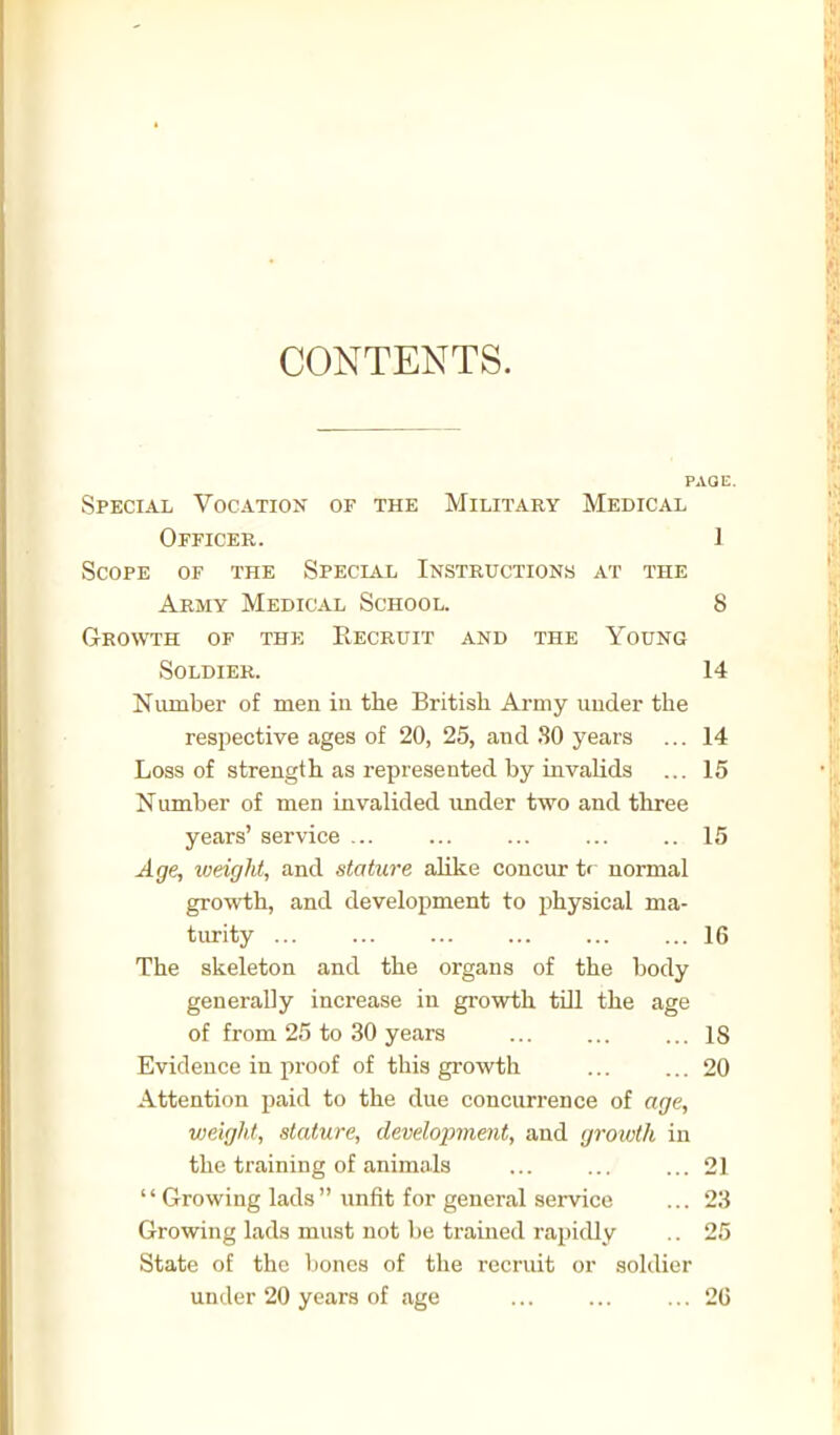 Special Vocation of the Military Medical Officer. 1 Scope of the Special Instructions at the Army Medical School. S Growth of the Recruit and the Young Soldier. 14 Number of men in the British Army under the resi^ective ages of 20, 25, and SO years ... 14 Loss of strength as represented by invalids ... 15 Number of men invalided rmder two and three years' service ... ... ... ... ..15 Age, weight, and stature alike concur t' normal growth, and development to physical ma- turity ... ... ... ... ... ... 16 The skeleton and the organs of the body generally increase in growth tiU the age of from 25 to 30 years ... 18 Evidence in proof of this growth ... ... 20 Attention paid to the due concurrence of age, vieight, stature, development, and growth in the training of animals ... ... ... 21  Growing lads  imfit for general service ... 23 Growing lads must not be trained rapidly .. 25 State of the lioncs of the recruit or soldier under 20 years of tvge ... 26