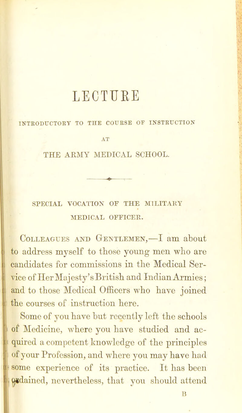 LECTUEE INTRODUCTORY TO THE COURSE OF INSTRUCTION AT THE ARMY MEDICAL SCHOOL. SPECIAX VOCATION OF THE MI LIT All Y MEDICAL OFFICER. Colleagues and Gentlemen,—I am about to address myself to those young men who are candidates for commissions in the Medical Ser- vice of Her Majesty'sBritish and Indian Armies; and to those Medical Officers who have joined the courses of instruction here. Some of you have but recently left the schools of Medicine, where you have studied and ac- quired a competent knowledge of the principles of your Profession, and where you may have had some experience of its practice. It has been gidained, nevertheless, that you should attend