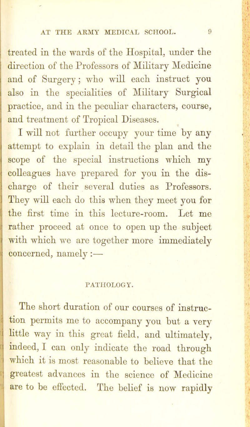 treated in tlie wards of the Hospital, imder the direction of the Professors of Military Medicine and of Surgery; who will each instruct you also in the specialities of Military Surgical practice, and in the peculiar characters, course, and treatment of Tropical Diseases. I will not fui'ther occupy your time by any attempt to explaia in detail the plan and the scope of the special instructions which my colleagues have prepared for you in the dis- charge of their several duties as Professors. They will each do this when they meet you for the first time in this lecture-room. Let me rather proceed at once to open up the subject with which we are together more immediately concerned, namely:— PATHOLOGY. The short duration of our courses of instruc- tion permits me to accompany you but a very little way in this great field, and ultimately, indeed, I can only indicate the road through which it is most reasonable to believe that the greatest advances in the science of Medicine are to be effected. The belief is now rapidly