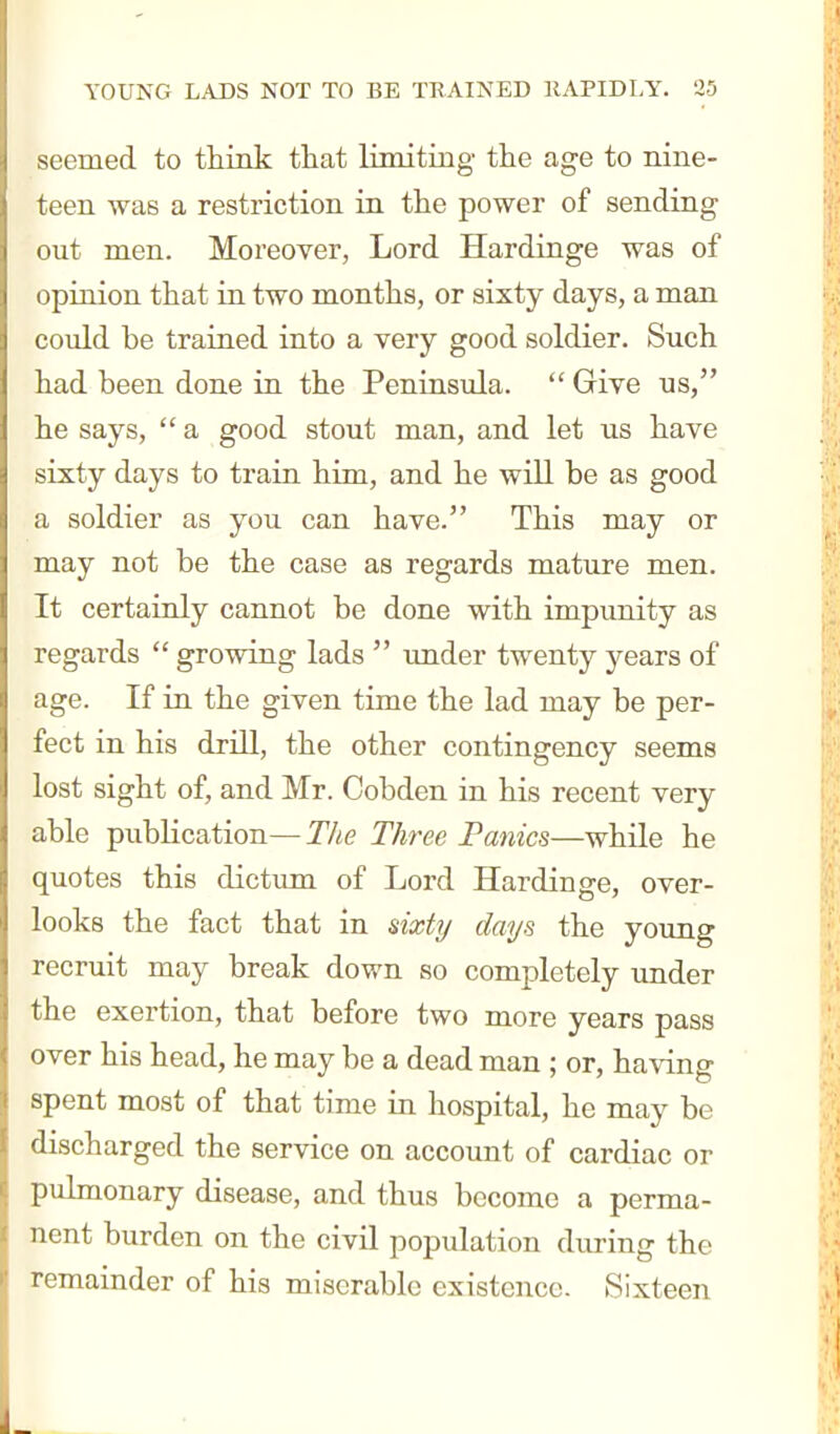 seemed to think that limiting the age to nine- teen was a restriction in the power of sending out men. Moreover, Lord Hardinge was of opinion that in two months, or sixty days, a man could be trained into a very good soldier. Such had been done in the Peninsula.  Give us, he says,  a good stout man, and let us have sixty days to train him, and he will be as good a soldier as you can have. This may or may not be the case as regards mature men. It certainly cannot be done with impunity as regards  growing lads  under twenty years of age. If in the given time the lad may be per- fect in his drill, the other contingency seems lost sight of, and Mr. Cobden in his recent very able pubKcation—The Three Fanics—while he quotes this dictum of Lord Hardinge, over- looks the fact that in sixti/ days the young recruit may break down so completely under the exertion, that before two more years pass over his head, he may be a dead man ; or, having spent most of that time in hospital, he may be discharged the service on account of cardiac or pulmonary disease, and thus become a perma- nent burden on the civil population during the remainder of his miserable existence. Sixteen