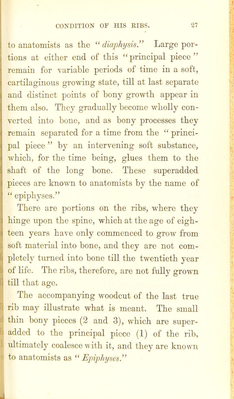 to anatomists as the  diaphi/sis. Large por- tions at either end of this principal piece remain for variable periods of time in a soft, cartilaginous growing state, till at last separate and distinct points of bony growth appear in them also. They gradually become wholly con- verted into bone, and as bony processes they remain separated for a time from the  princi- pal piece  by an intervening soft substance, which, for the time being, glues them to the shaft of the long bone. These superadded pieces are knowTi to anatomists by the name of  epiphyses. There are portions on the ribs, where they hinge upon the spine, which at the age of eigh- teen years have only commenced to grow from soft material into bone, and they are not com- pletely turned into bone till the twentieth year of Kfe. The ribs, therefore, are not fully grown till that age. The accompanying woodcut of the last true rib may illustrate what is meant. The small thin bony pieces (2 and 3), which are super- added to the principal piece (1) of the rib, ultimately coalesce with it, and they are known to anatomists as  Epiphyses.'^