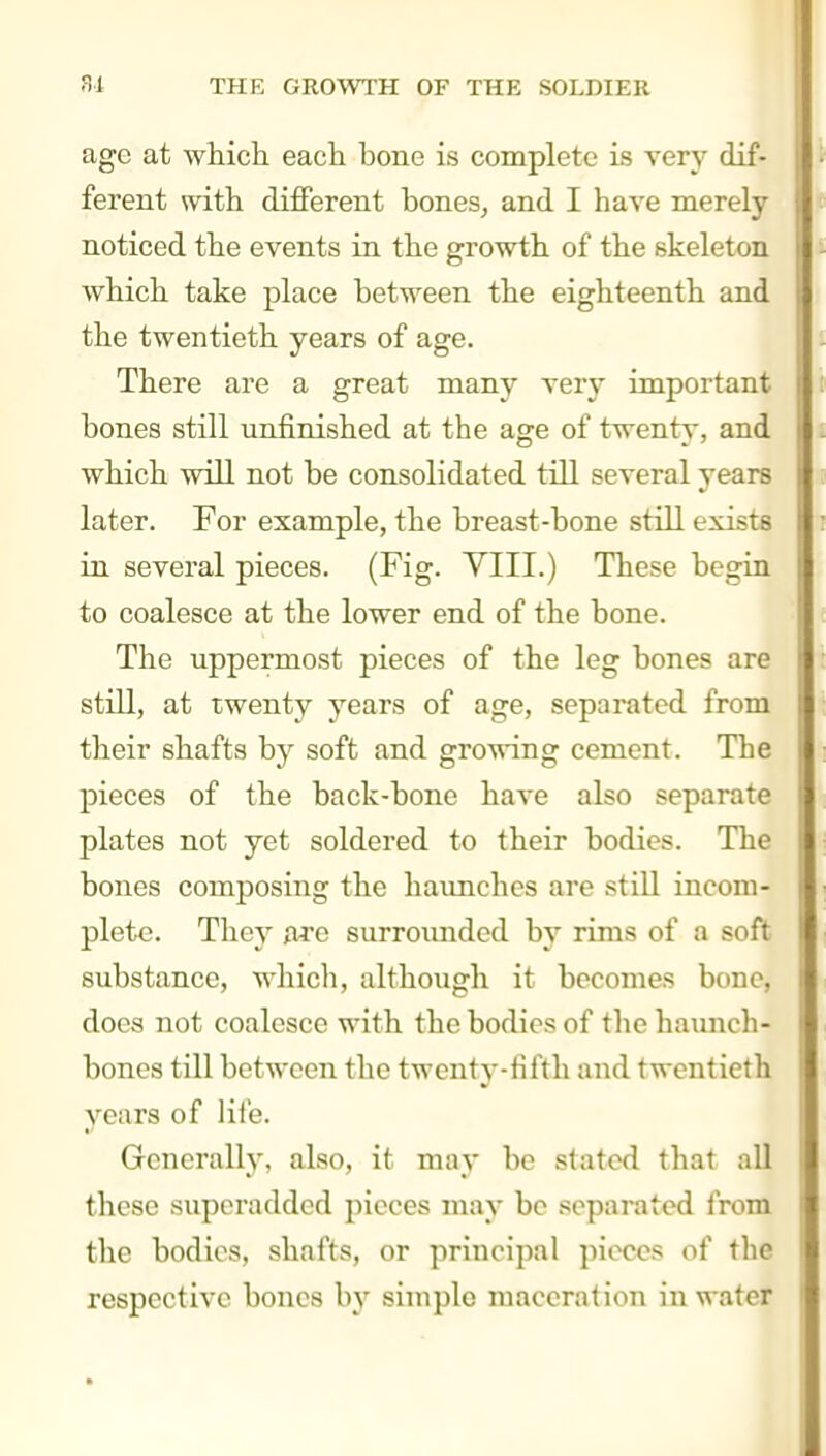 age at which each bone is complete is very dif- ferent with different bones^ and I have merely noticed the events in the growth of the skeleton which take place between the eighteenth and the twentieth years of age. There are a great many verj- important bones still unfinished at the age of twenty, and which will not be consolidated till several years later. For example, the breast-bone still exists in several pieces. (Fig. VIII.) These begin to coalesce at the lower end of the bone. The uppermost pieces of the leg bones are still, at twenty years of age, separated from their shafts by soft and growing cement. The pieces of the back-bone have also separate plates not yet soldered to their bodies. The bones composing the haunches are still incom- plete. They a^'o surrounded by rims of a soft substance, which, although it becomes bone, does not coalesce with the bodies of the haimch- bones till between the twenty-fifth and twentieth years of life. Generally, also, it may be stated that all these superadded pieces may be separated from the bodies, shafts, or principal pieces of the respective bones by simple maceration in water