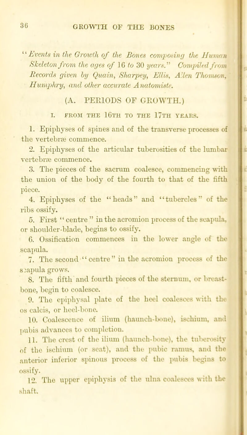  Evmts in the Growth of the Bones comjming Oie Human Skeleton from the aijen of IG to 30 yearK C'omjnied from liecorcb given by Quain, Sharpeij, ElUs, Allen Thomson, Humphry, and other accurate Anutomistf. (A. PERIODS OF GROWTH.) I. FROM THE 16th TO THE 17tH YEARS. 1. Epiphyses of spiues and of the transverse processes of the vertebrfe commence. 2. Epiphyses of the articular tuberosities of the lumbar vertebrre commence. 3. The pieces of the sacrum coalesce, commencing with the union of the body of the fourth to that of the fifth piece. 4. Epiphyses of the heads and tubercles of the ribs ossify. 5. First  centre  in the acromion process of the scapula, or shoulder-blade, begins to ossify. 6. Ossification commences in the lower angle of the scapula. 7. The second centre in the acromion process of the scapula gro\v.«. 8. The fifth and fourth pieces of tlie stemimi, or breast- lioue, begin to coalesce. 9. The epiphysal plate of the heel coalesces with the OS calcis, or heel-bone. 10. Coalescence of ilium (haunch-bone), ischium, an.', pubis iidvances to completion. 11. The crest of the iliimi (liaunch-bouc). the tuberosity of the ischium (or seat), and the pubic ramus*, and the anterior inferior spinous process of the pubis begins to ossify. 12. The upper epi]ilijsis of the ulna coalesces with the shaft.