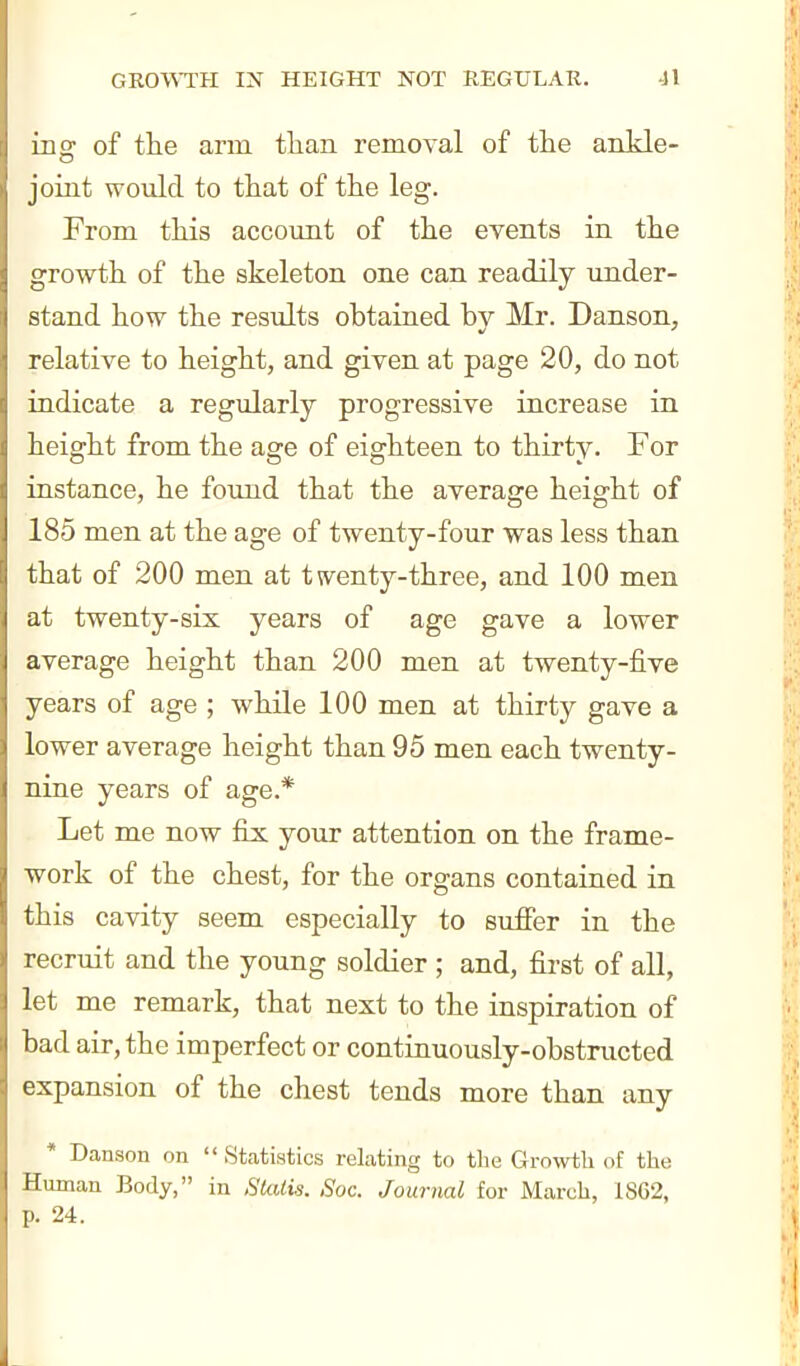 ing of the arm tlian removal of the ankle- joint would to that of the leg. From this accomit of the events in the growth of the skeleton one can readily under- stand how the results obtained by Mr. Danson, relative to height, and given at page 20, do not indicate a regularly progressive increase in height from the age of eighteen to thirty. For instance, he found that the average height of 185 men at the age of twenty-four was less than that of 200 men at twenty-three, and 100 men at twenty-six years of age gave a lower average height than 200 men at twenty-five years of age ; while 100 men at thirty gave a lower average height than 95 men each twenty- nine years of age.* Let me now fix your attention on the frame- work of the chest, for the organs contained in this cavity seem especially to suffer in the recruit and the young soldier ; and, first of all, let me remark, that next to the inspiration of bad air, the imperfect or continuously-obstructed expansion of the chest tends more than any * Danson on  St.atistics relating to the Gro^vtli of the Human Body, in SkUis. Soc. Journal for March, 1862, p. 24.