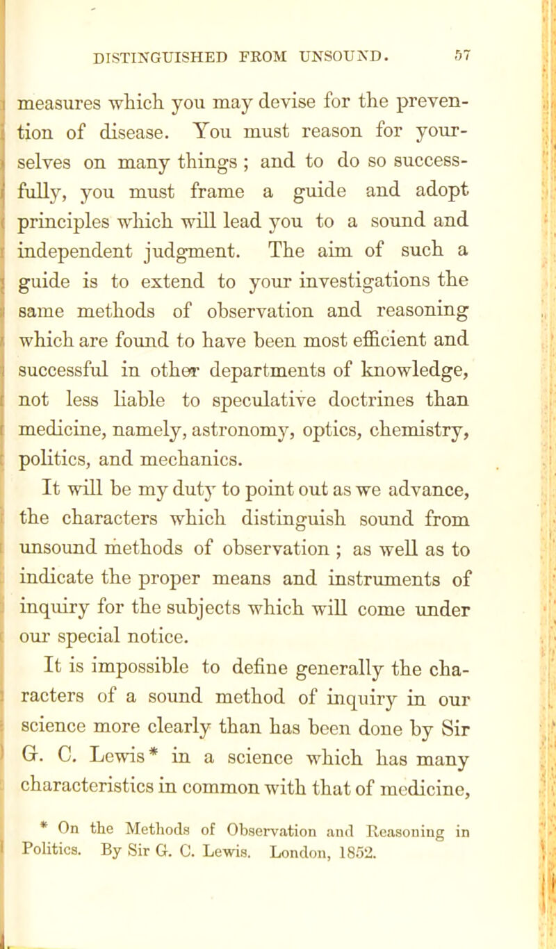 measures which, you may devise for the preven- tion of disease. You must reason for your- selves on many things ; and to do so success- fully, you must frame a guide and adopt principles which will lead you to a sound and independent judgment. The aim of such a guide is to extend to your investigations the same methods of ohservation and reasoning which are found to have been most efficient and successful in other departments of knowledge, not less liable to speculative doctrines than medicine, namely, astronomy, optics, chemistry, politics, and mechanics. It will be my duty to point out as we advance, the characters which distinguish sound from unsound methods of observation ; as well as to indicate the proper means and instruments of inquiry for the subjects which will come under our special notice. It is impossible to define generally the cha- racters of a sound method of inquiry in our science more clearly than has been done by Sir Gr. C. Lewis* in a science which has many characteristics in common with that of medicine, * On the Methods of Observation and Reasoning in I'olitics. By Sir G. C. Lewis. London, 1852.