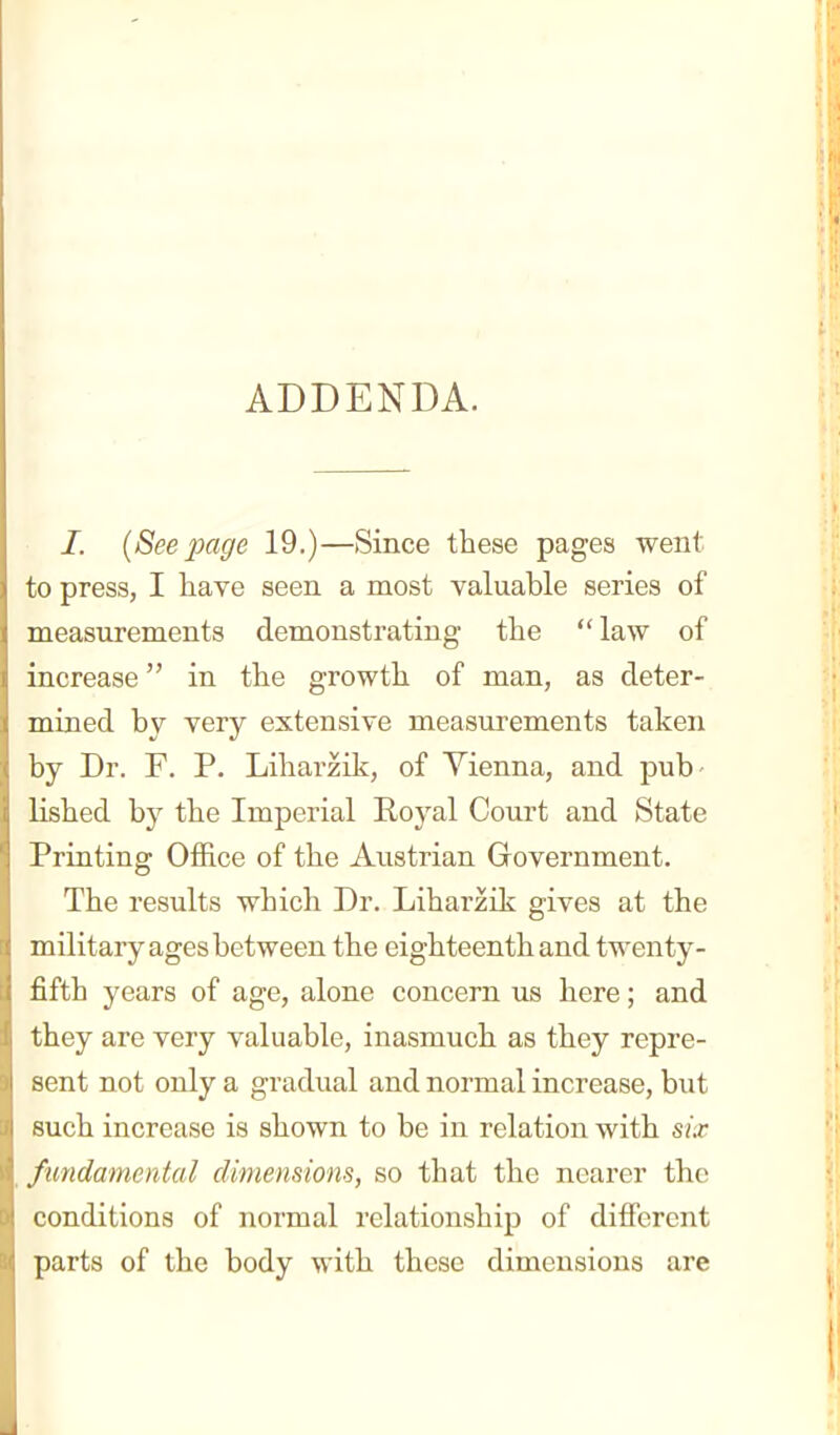 ADDENDA. I. (Seepage 19.)—Since these pages went to press, I have seen a most valuable series of measurements demonstrating the law of increase in the growth of man, as deter- mined by very extensive measurements taken by Dr. F. P. Liharzik, of Vienna, and pub- lished by the Imperial Royal Court and State Printing Office of the Austrian Government. The results which Dr. Liharzik gives at the military ages between the eighteenth and twenty- fifth years of age, alone concern us here; and they are very valuable, inasmuch as they repre- sent not only a gradual and normal increase, but such increase is shown to be in relation with six fundamental climensiom, so that the nearer the conditions of normal relationship of different parts of the body with these dimensions are
