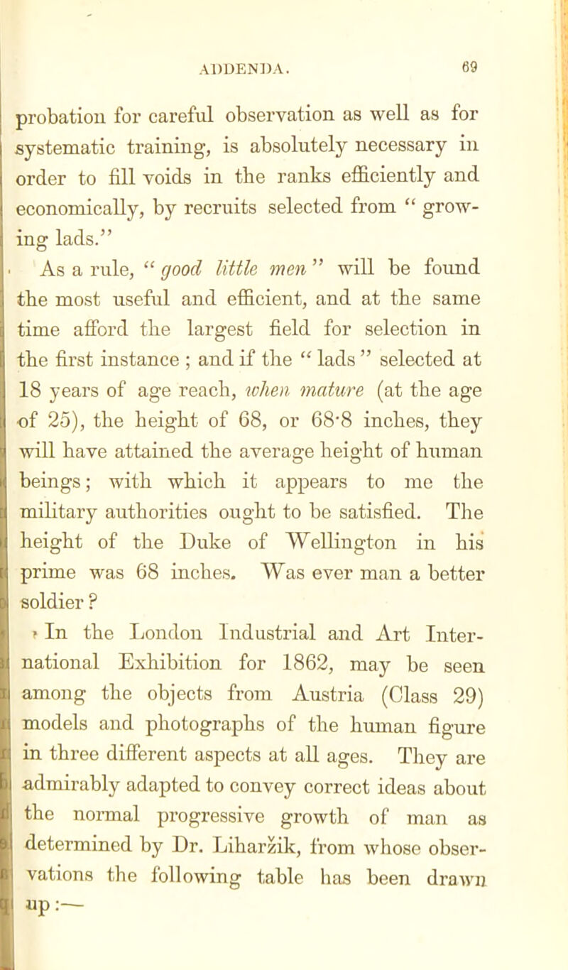 probation foi' careful observation as well as for systematic training, is absolutely necessary in order to fill voids in tbe ranks efficiently and economically, by recruits selected from  grow- ing lads. As a rule,  good little men  will be found the most useful and efficient, and at the same time afford tlie largest field for selection in the first instance ; and if tlie  lads  selected at 18 years of age reach, lohen mature (at the age of 25), the height of 68, or 688 inches, they will have attained the average height of hiiman beings; with which it appears to me the military authorities ought to be satisfied. The height of the Duke of Wellington in his prime was 68 inches. Was ever man a better soldier ? • In the London Industrial and Art Inter- national Exhibition for 1862, may be seen among the objects from Austria (Class 29) models and photographs of the human figure in three difierent aspects at all ages. They are a,dmirably adapted to convey correct ideas about the normal progressive growth of man as determined by Dr. Liharzik, from whose obser- vations the following table has been drawn up:—