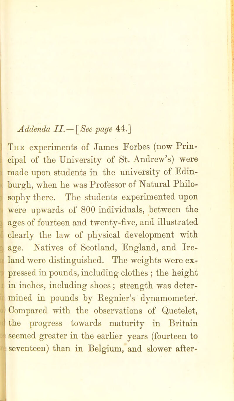 Addenda II.— \_8ee page 44.] The experiments of James Forbes (now Prin- cipal of the University of St. Andrew's) were made upon students in the university of Edin- burgh, when he was Professor of Natural Philo- sophy there. The students experimented upon were upwards of 800 individuals, between the ages of fourteen and twenty-five, and illustrated clearly the law of physical development with age. Natives of Scotland, England, and Ire- land were distinguished. The weights v^^ere ex- pressed in pounds, including clothes ; the height in inches, including shoes ; strength was deter- mined in pounds by Regnier's dynamometer. Compared with the observations of Quetelet, the progress towards maturity in Britain seemed greater in the earlier years (fourteen to seventeen) than in Belgium, and slower after-