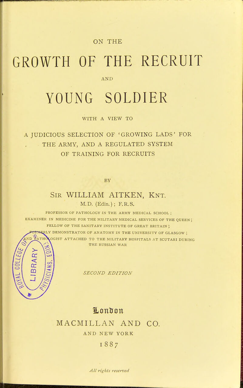 ON THE GROWTH OF THE RECRUIT AND YOUNG SOLDIER WITH A VIEW TO A JUDICIOUS SELECTION OF ' GROWING LADS' FOR THE ARMY, AND A REGULATED SYSTEM OF TRAINING FOR RECRUITS BY Sir WILLIAM AITKEN, Knt. M.D. (Edin.) ; F.R.S. professor of pathology in the army medical school ; examiner in medicine for the military medical services of the queen ; fellow of the sanitary institute of great britain ; rly demonstrator of anatomy in the university of glasgow ; ^Pathologist attached to the military hospitals at Scutari during the russian war SECOND EDITION iLonUon MACMILLAN AND CO. AND NEW YORK I 887 AII rights reserved