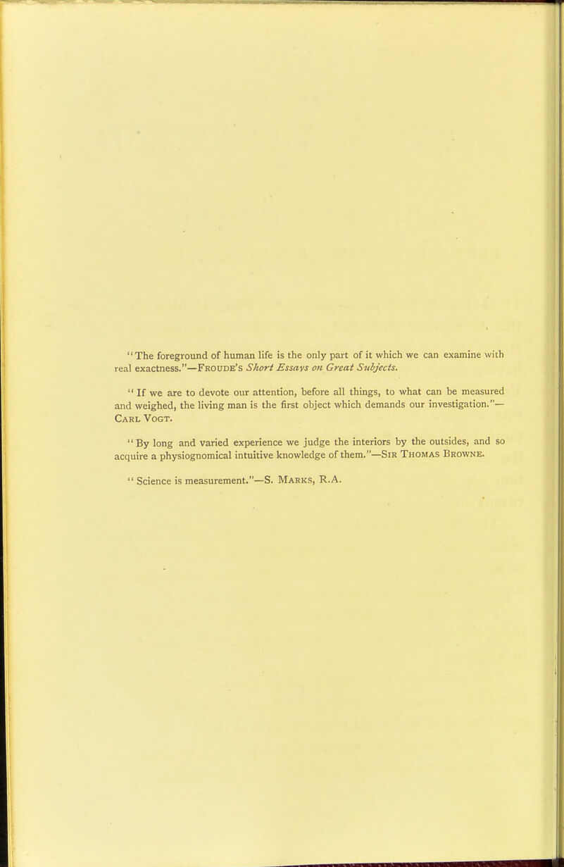 The foreground of human life is the only part of it which we can examine with real exactness.—Froude's Short Essays on Great Subjects.  If we are to devote our attention, before all things, to what can be measured and weighed, the living man is the first object which demands our investigation.— Carl Vogt. By long and varied experience we judge the interiors by the outsides, and so acquire a physiognomical intuitive knowledge of them.—Sir Thomas Browne.  Science is measurement.—S. Marks, R.A.