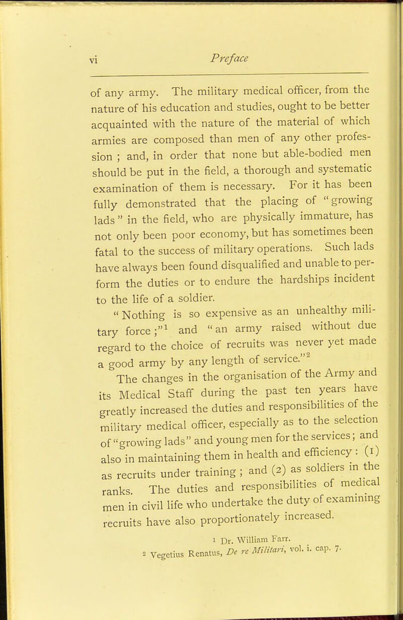 of any army. The military medical officer, from the nature of his education and studies, ought to be better acquainted with the nature of the material of which armies are composed than men of any other profes- sion ; and, in order that none but able-bodied men should be put in the field, a thorough and systematic examination of them is necessary. For it has been fully demonstrated that the placing of growing lads  in the field, who are physically immature, has not only been poor economy, but has sometimes been fatal to the success of military operations. Such lads have always been found disqualified and unable to per- form the duties or to endure the hardships incident to the life of a soldier.  Nothing is so expensive as an unhealthy mili- tary force;1 and an army raised without due regard to the choice of recruits was never yet made a good army by any length of service.2 The changes in the organisation of the Army and its Medical Staff during the past ten years have greatly increased the duties and responsibilities of the military medical officer, especially as to the selection of growing lads and young men for the services; and also in maintaining them in health and efficiency : (i) as recruits under training ; and (2) as soldiers in the ranks The duties and responsibilities of medical men in civil life who undertake the duty of examining recruits have also proportionately increased. 1 Dr. William Fair. 2 Vegetius Renatus, De re MMtari, vol. i. cap. 7.