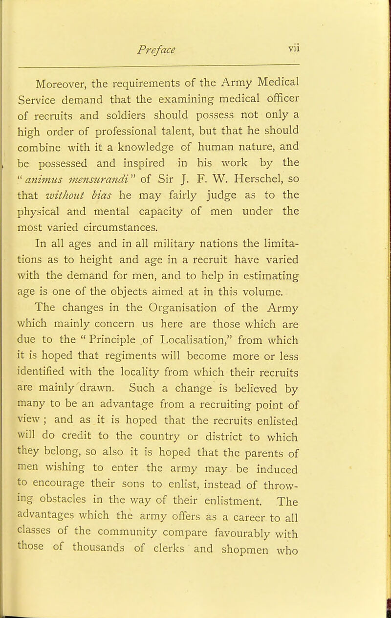 Moreover, the requirements of the Army Medical Service demand that the examining medical officer of recruits and soldiers should possess not only a high order of professional talent, but that he should combine with it a knowledge of human nature, and be possessed and inspired in his work by the  animus mensurandi of Sir J. F. W. Herschel, so that without bias he may fairly judge as to the physical and mental capacity of men under the most varied circumstances. In all ages and in all military nations the limita- tions as to height and age in a recruit have varied with the demand for men, and to help in estimating age is one of the objects aimed at in this volume. The changes in the Organisation of the Army which mainly concern us here are those which are due to the  Principle of Localisation, from which it is hoped that regiments will become more or less identified with the locality from which their recruits are mainly drawn. Such a change is believed by many to be an advantage from a recruiting point of view ; and as it is hoped that the recruits enlisted will do credit to the country or district to which they belong, so also it is hoped that the parents of men wishing to enter the army may be induced to encourage their sons to enlist, instead of throw- ing obstacles in the way of their enlistment. The advantages which the army offers as a career to all classes of the community compare favourably with those of thousands of clerks and shopmen who