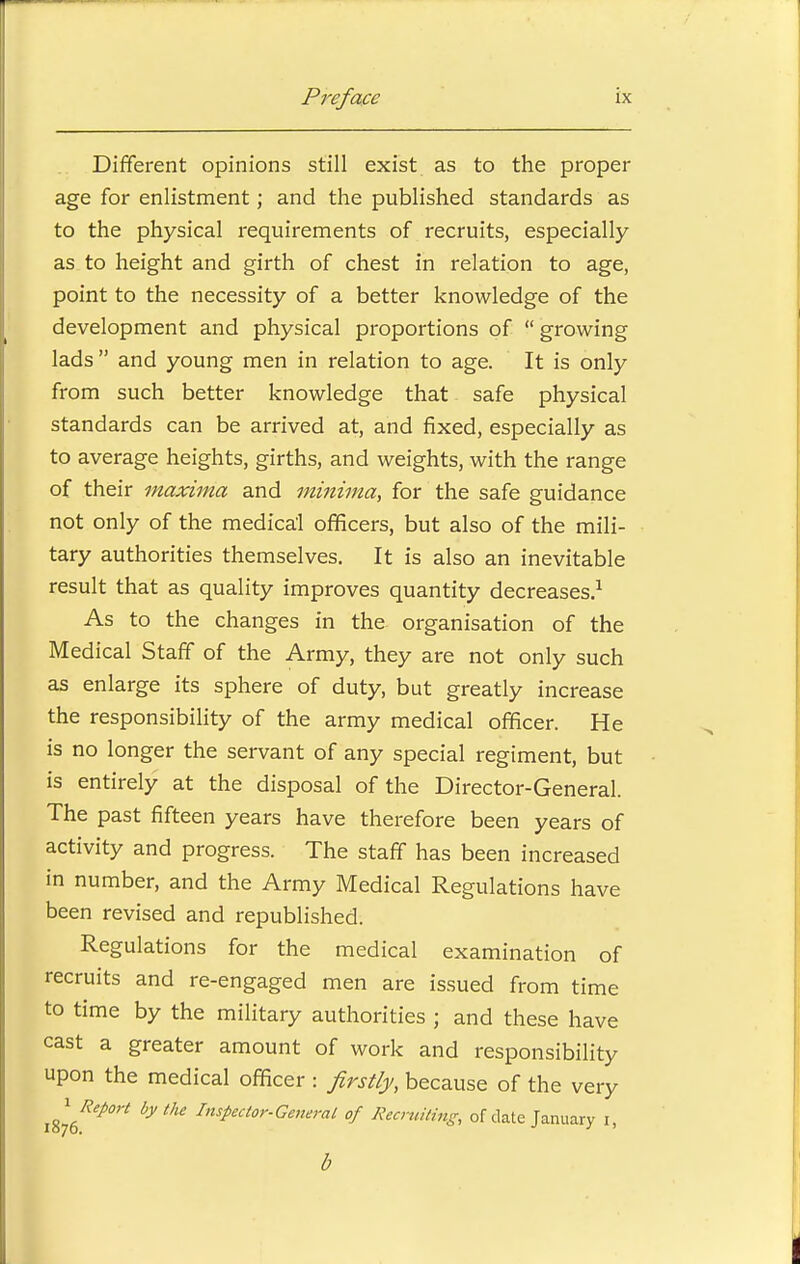 Different opinions still exist as to the proper age for enlistment; and the published standards as to the physical requirements of recruits, especially as to height and girth of chest in relation to age, point to the necessity of a better knowledge of the development and physical proportions of  growing lads and young men in relation to age. It is only from such better knowledge that safe physical standards can be arrived at, and fixed, especially as to average heights, girths, and weights, with the range of their maxima and minima, for the safe guidance not only of the medical officers, but also of the mili- tary authorities themselves. It is also an inevitable result that as quality improves quantity decreases.1 As to the changes in the organisation of the Medical Staff of the Army, they are not only such as enlarge its sphere of duty, but greatly increase the responsibility of the army medical officer. He is no longer the servant of any special regiment, but is entirely at the disposal of the Director-General. The past fifteen years have therefore been years of activity and progress. The staff has been increased in number, and the Army Medical Regulations have been revised and republished. Regulations for the medical examination of recruits and re-engaged men are issued from time to time by the military authorities ; and these have cast a greater amount of work and responsibility upon the medical officer : firstly, because of the very i^6Rep0>t bythe Instectorfenerat °f Reciting, of date January i, b