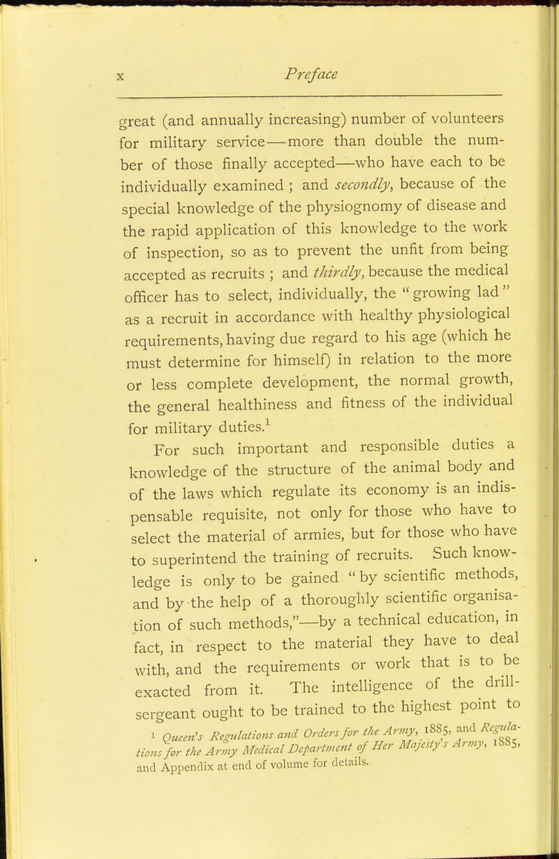 great (and annually increasing) number of volunteers for military service—more than double the num- ber of those finally accepted—who have each to be individually examined ; and secondly, because of the special knowledge of the physiognomy of disease and the rapid application of this knowledge to the work of inspection, so as to prevent the unfit from being accepted as recruits ; and thirdly, because the medical officer has to select, individually, the  growing lad  as a recruit in accordance with healthy physiological requirements, having due regard to his age (which he must determine for himself) in relation to the more or less complete development, the normal growth, the general healthiness and fitness of the individual for military duties.1 For such important and responsible duties a knowledge of the structure of the animal body and of the laws which regulate its economy is an indis- pensable requisite, not only for those who have to select the material of armies, but for those who have to superintend the training of recruits. Such know- ledge is only to be gained  by scientific methods, and by the help of a thoroughly scientific organisa- tion of such methods,—by a technical education, in fact, in respect to the material they have to deal with, and the requirements or work that is to be exacted from it. The intelligence of the drill- sergeant ought to be trained to the highest point to i Queen's Regulations and Orders for the Army, f**S> Hons for the Army Medical Department of Her Majesty's Army, 1885, and Appendix at end of volume for details.