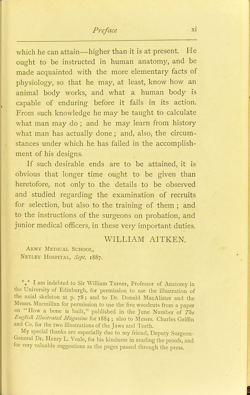 which he can attain—higher than it is at present. He ought to be instructed in human anatomy, and be made acquainted with the more elementary facts of physiology, so that he may, at least, know how an animal body works, and what a human body is capable of enduring before it fails in its action. From such knowledge he may be taught to calculate what man may do ; and he may learn from history what man has actually done; and, also, the circum- stances under which he has failed in the accomplish- ment of his designs. If such desirable ends are to be attained, it is obvious that longer time ought to be given than heretofore, not only to the details to be observed and studied regarding the examination of recruits for selection, but also to the training of them ; and to the instructions of the surgeons on probation, and junior medical officers, in these very important duties. WILLIAM AITKEN. Army Medical School, Netley Hospital, Sept. 1887. *** I am indebted to Sir William Turner, Professor of Anatomy in the University of Edinburgh, for permission to use the illustration of the axial skeleton at p. 78; and to Dr. Donald MacAlister and the Messrs. Macmillan for permission to use the five woodcuts from a paper on How a bone is built, published in the June Number of The English Illustrated Magazine for 1884 ; also to Messrs. Charles Griffin and Co. for the two illustrations of the Jaws and Teeth. My special thanks are especially due to my friend, Deputy Surgeon- General Dr. Henry L. Veale, for his kindness in reading the proofs, and for very valuable suggestions as the pages passed through the press.