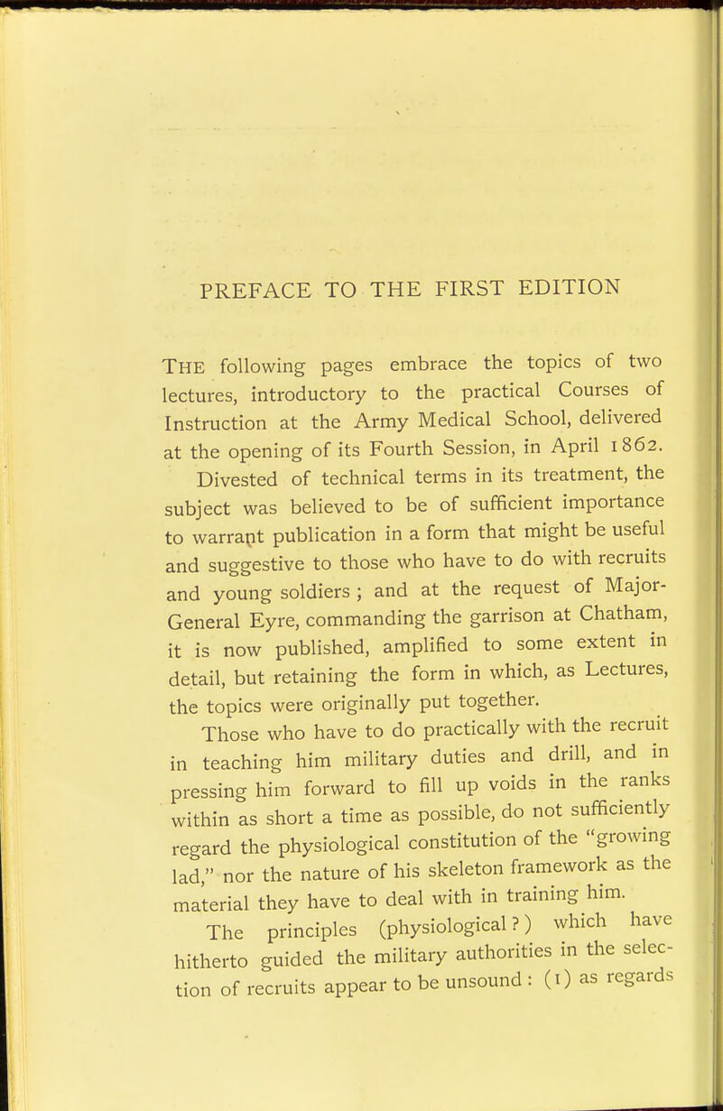PREFACE TO THE FIRST EDITION THE following pages embrace the topics of two lectures, introductory to the practical Courses of Instruction at the Army Medical School, delivered at the opening of its Fourth Session, in April 1862. Divested of technical terms in its treatment, the subject was believed to be of sufficient importance to warrant publication in a form that might be useful and suggestive to those who have to do with recruits and young soldiers ; and at the request of Major- General Eyre, commanding the garrison at Chatham, it is now published, amplified to some extent in detail, but retaining the form in which, as Lectures, the topics were originally put together. Those who have to do practically with the recruit in teaching him military duties and drill, and in pressing him forward to fill up voids in the ranks within as short a time as possible, do not sufficiently regard the physiological constitution of the growing lad nor the nature of his skeleton framework as the material they have to deal with in training him. The principles (physiological?) which have hitherto guided the military authorities in the selec- tion of recruits appear to be unsound : (1) as regards