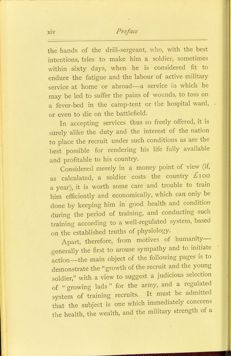 the hands of the drill-sergeant, who, with the best intentions, tries to make him a soldier, sometimes within sixty days, when he is considered fit to endure the fatigue and the labour of active military service at home or abroad—a service in which he may be led to suffer the pains of wounds, to toss on a fever-bed in the camp-tent or the hospital ward, or even to die on the battlefield. In accepting services thus so freely offered, it is surely alike the duty and the interest of the nation to place the recruit under such conditions as are the best possible for rendering his life fully available and profitable to his country. Considered merely in a money point of view (if, as calculated, a soldier costs the country £\oo a year), it is worth some care and trouble to train him efficiently and economically, which can only be done by keeping him in good health and condition during the period of training, and conducting such training according to a well-regulated system, based on the established truths of physiology. Apart, therefore, from motives of humanity— generally the first to arouse sympathy and to initiate ^ction_the main object of the following pages is to demonstrate the growth of the recruit and the young soldier, with a view to suggest a judicious selection of growing lads for the army, and a regulated system of training recruits. It must be admitted that the subject is one which immediately concerns the health, the wealth, and the military strength of a