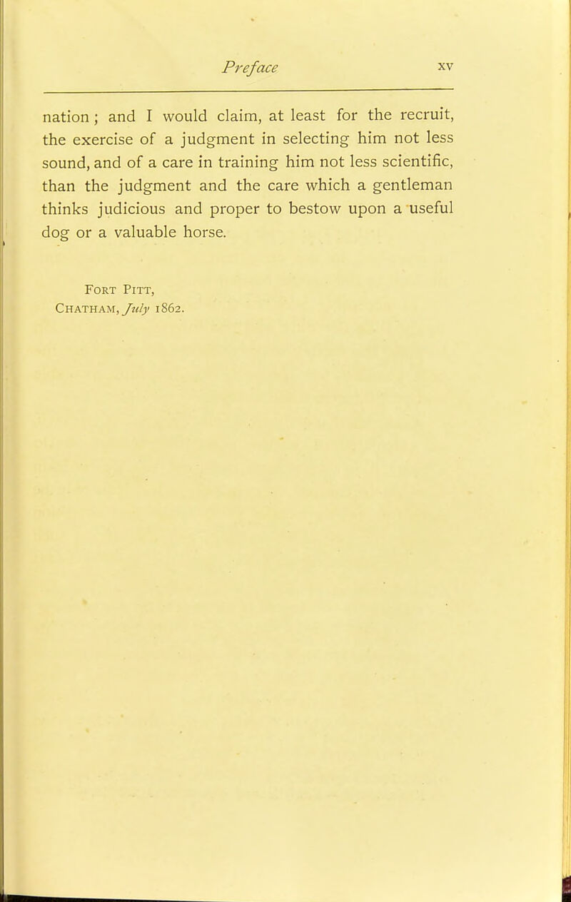 nation ; and I would claim, at least for the recruit, the exercise of a judgment in selecting him not less sound, and of a care in training him not less scientific, than the judgment and the care which a gentleman thinks judicious and proper to bestow upon a useful dog or a valuable horse. Fort Pitt, Chatham, July 1862.