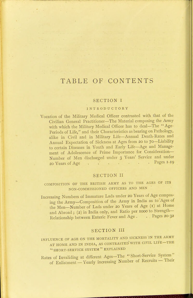 TABLE OF CONTENTS SECTION I INTRODUCTORY Vocation of the Military Medical Officer contrasted with that of the Civilian General Practitioner—The Material composing the Army with which the Military Medical Officer has to deal—The  Age- Periods of Life, and their Characteristics as bearing on Pathology, alike in Civil and in Military Life—Annual Death-Rates and Annual Expectation of Sickness at Ages from 20 to 70—Liability to certain Diseases in Youth and Early Life—Age and Manage- ment of Adolescence of Prime Importance for Consideration- Number of Men discharged under 3 Years' Service and under 20 Years of Age Pages 1-19 SECTION II COMPOSITION OF THE BRITISH ARMY AS TO THE AGES OF ITS NON-COMMISSIONED OFFICERS AND MEN Increasing Numbers of Immature Lads under 20 Years of Age compos- ing the Army—Composition of the Army in India as to Ages of the Men—Number of Lads under 20 Years of Age (1) at Home and Abroad ; (2) in India only, and Ratio per 1000 to Strength- Relationship between Enteric Fever and Age . . . Pages 20-32 SECTION III INFLUENCE OF AGE ON THE MORTALITY AND SICKNESS IN THE ARMY AT HOME AND IN INDIA, AS CONTRASTED WITH CIVIL LIFE-THE  SHORT-SERVICE SYSTEM  EXPLAINED Rates of Invaliding at different Ages-The Short-Service System of Enlistment - Yearly increasing Number of Recruits - Their