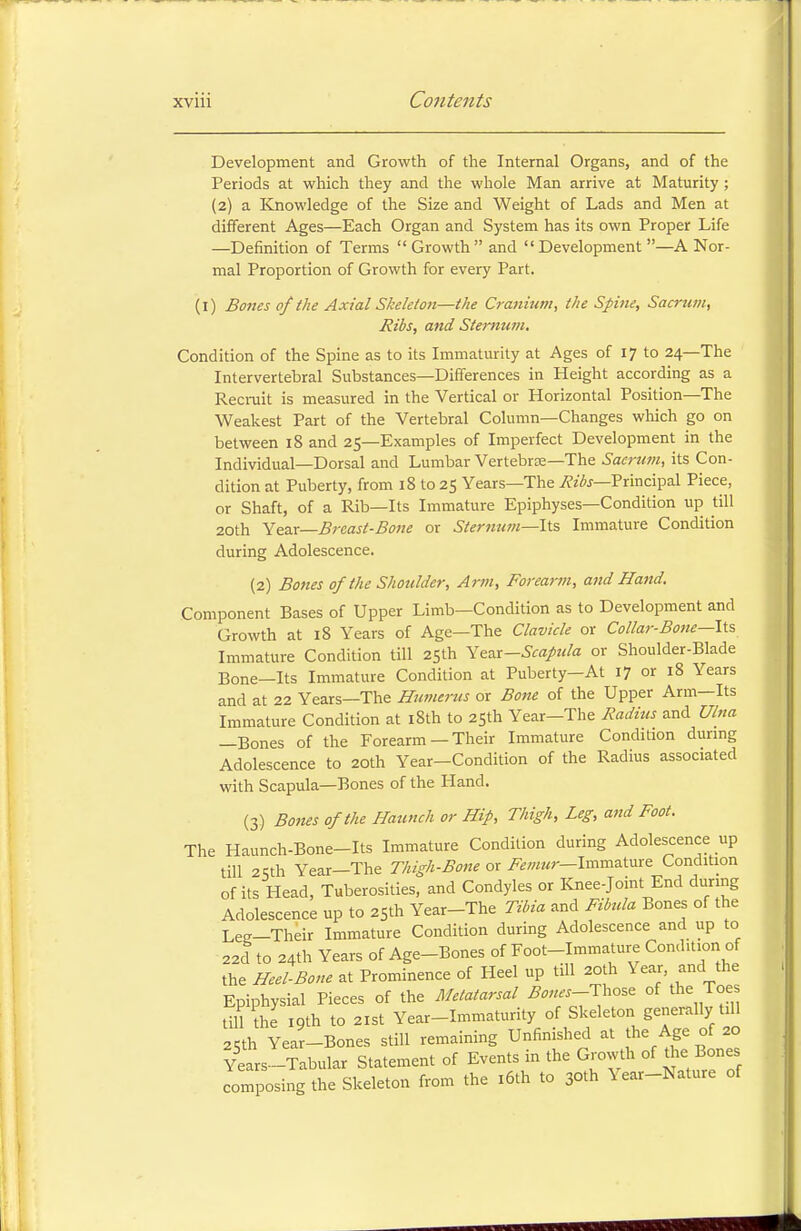 Development and Growth of the Internal Organs, and of the Periods at which they and the whole Man arrive at Maturity ; (2) a Knowledge of the Size and Weight of Lads and Men at different Ages—Each Organ and System has its own Proper Life —Definition of Terms Growth and Development —A Nor- mal Proportion of Growth for every Part. (1) Bones of the Axial Skeleton—the Cranium, the Spine, Sacrum, Ribs, and Sternum. Condition of the Spine as to its Immaturity at Ages of 17 to 24—The Intervertebral Substances—Differences in Height according as a Recruit is measured in the Vertical or Horizontal Position—The Weakest Part of the Vertebral Column—Changes which go on between 18 and 25—Examples of Imperfect Development in the Individual—Dorsal and Lumbar Vertebrae—The Sacrum, its Con- dition at Puberty, from 18 to 25 Years—The Ribs—Principal Piece, or Shaft, of a Rib—Its Immature Epiphyses—Condition up till 20th Year—Breast-Bone or Sternum—Its Immature Condition during Adolescence. (2) Bones of the Shoulder, Arm, Forearm, and Hand. Component Bases of Upper Limb—Condition as to Development and Growth at 18 Years of Age—The Clavicle or Collar-Bone—Its Immature Condition till 25th Year-Scapula or Shoulder-Blade Bone-Its Immature Condition at Puberty-At 17 or 18 Years and at 22 Years—The Humerus or Bone of the Upper Arm—Its Immature Condition at 18th to 25th Year-The Radius and Ulna —Bones of the Forearm — Their Immature Condition during Adolescence to 20th Year-Condition of the Radius associated with Scapula—Bones of the Hand. (3) Bones of the Haunch or Hip, Thigh, Leg, and Foot. The Haunch-Bone-Its Immature Condition during Adolescence up till 2«h Year—The Thigh-Bone or Femur— Immature Condition of its Head, Tuberosities, and Condyles or Knee-joint End during Adolescence up to 25th Year-The Tibia and Fibula Bones of the Lee-Their Immature Condition during Adolescence and up to 22d to 24th Years of Age-Bones of Foot-Immature Condu.on of the Heel-Bone at Prominence of Heel up till 20th Year and the Epiphysial Pieces of the Metatarsal Bones-Tho* of the Toe till the 19th to 21st Year-Immaturity of Skeleton generally till 25th Year-Bones still remaining Unfinished at the Age of 20 Years-Tabular Statement of Events in the Growth of the Bones composing the Skeleton from the 16th to 30th Year-Nature of