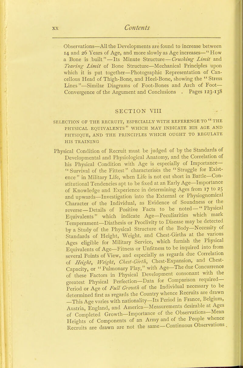 Observations—All the Developments are found to increase between 14 and 26 Years of Age, and more slowly as Age increases— How a Bone is built—Its Minute Structure—Crushing Limit and Tearing Limit of Bone Structure—Mechanical Principles upon which it is put together—Photographic Representation of Can- cellous Head of Thigh-Bone, and Heel-Bone, showing the  Stress Lines—Similar Diagrams of Foot-Bones and Arch of Foot— Convergence of the Argument and Conclusions . Pages 123-138 SECTION VIII SELECTION OF THE RECRUIT, ESPECIALLY WITH REFERENGE TO  THE PHYSICAL EQUIVALENTS WHICH MAY INDICATE HIS AGE AND PHYSIQUE, AND THE PRINCIPLES WHICH OUGHT TO REGULATE HIS TRAINING Physical Condition of Recruit must be judged of by the Standards of Developmental and Physiological Anatomy, and the Correlation of his Physical Condition with Age is especially of Importance— Survival of the Fittest characterises the Struggle for Exist- ence  in Military Life, when Life is not cut short in Battle—Con- stitutional Tendencies apt to be fixed at an Early Age—Importance of Knowledge and Experience in determining Ages from 17 to 25 and upwards—Investigation into the External or Physiognomical Character of the Individual, as Evidence of Soundness or the reverse— Details of Positive Facts to be noted— Physical Equivalents which indicate Age—Peculiarities which mark Temperament—Diathesis or Proclivity to Disease may be detected by a Study of the Physical Structure of the Body—Necessity of Standards of Height, Weight, and Chest-Girths at the various Ages eligible for Military Service, which furnish the Physical Equivalents of Age—Fitness or Unfitness to be inquired into from several Points of View, and especially as regards due Correlation of Height, Weight, Chest-Girth, Chest-Expansion, and Chest- Capacity, or « Pulmonary Play, with Age-The due Concurrence of these Factors in Physical Development consonant with the greatest Physical Perfection—Data for Comparison required- Period or Age of Full Growth of the Individual necessary to be determined first as regards the Country whence Recruits are drawn —This Age varies with nationality—Its Period in France, Belgium, Austria, England, and America-Measurements desirable at Ages of Completed Growth-Importance of the Observations-Mean Heights of Components of an Army and of the People whence Recruits are drawn are not the same-Continuous Observations