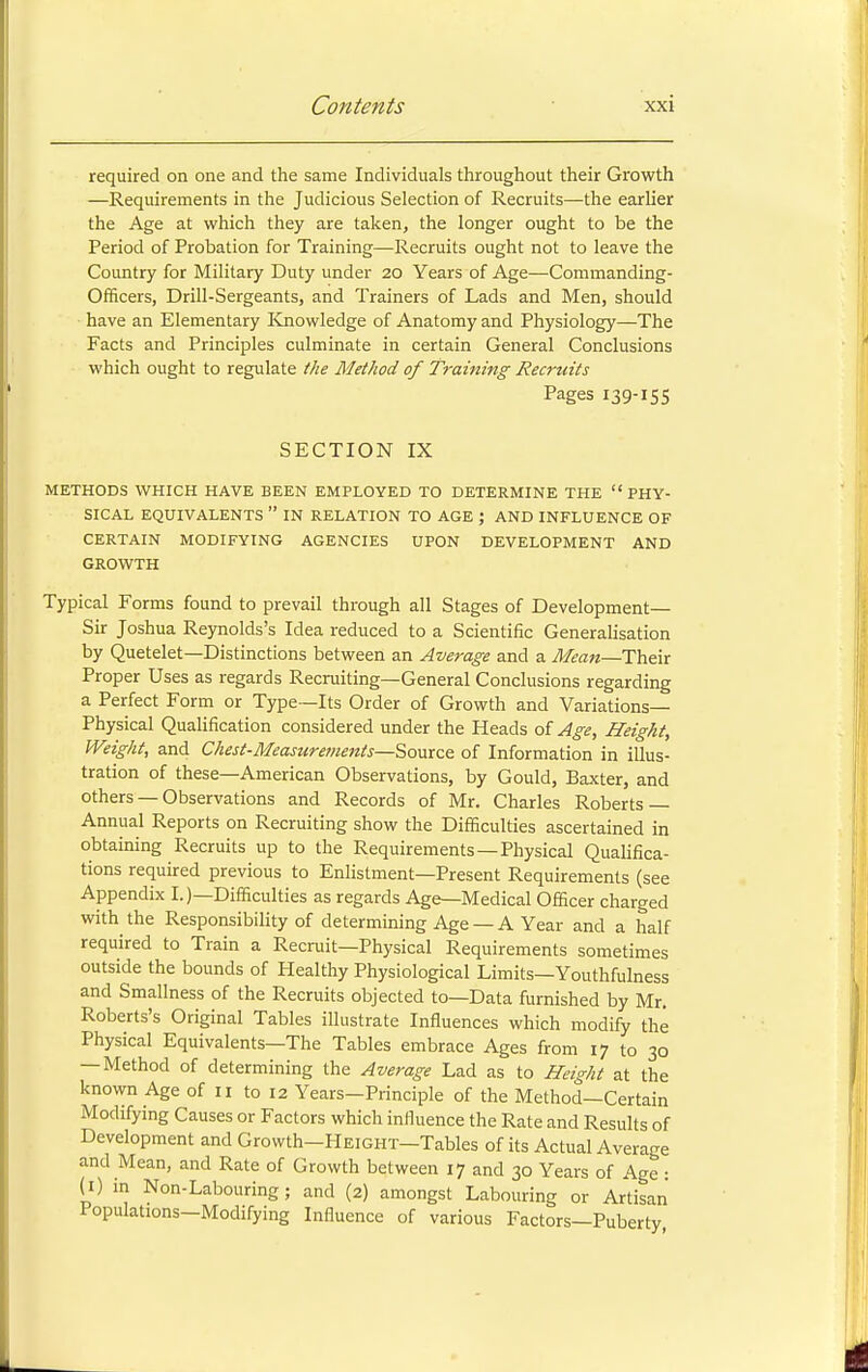 required on one and the same Individuals throughout their Growth —Requirements in the Judicious Selection of Recruits—the earlier the Age at which they are taken, the longer ought to be the Period of Probation for Training—Recruits ought not to leave the Country for Military Duty under 20 Years of Age—Commanding- Officers, Drill-Sergeants, and Trainers of Lads and Men, should have an Elementary Knowledge of Anatomy and Physiology—The Facts and Principles culminate in certain General Conclusions which ought to regulate the Method of Training Recruits Pages 139-155 SECTION IX METHODS WHICH HAVE BEEN EMPLOYED TO DETERMINE THE PHY- SICAL EQUIVALENTS IN RELATION TO AGE J AND INFLUENCE OF CERTAIN MODIFYING AGENCIES UPON DEVELOPMENT AND GROWTH Typical Forms found to prevail through all Stages of Development— Sir Joshua Reynolds's Idea reduced to a Scientific Generalisation by Quetelet—Distinctions between an Average and a Mean—Their Proper Uses as regards Recruiting—General Conclusions regarding a Perfect Form or Type—Its Order of Growth and Variations- Physical Qualification considered under the Heads of Age, Height, Weight, and Chest-Measurements—-Source of Information in illus- tration of these—American Observations, by Gould, Baxter, and others —Observations and Records of Mr. Charles Roberts — Annual Reports on Recruiting show the Difficulties ascertained in obtaining Recruits up to the Requirements—Physical Qualifica- tions required previous to Enlistment—Present Requirements (see Appendix I.)—Difficulties as regards Age—Medical Officer charged with the Responsibility of determining Age —A Year and a half required to Train a Recruit—Physical Requirements sometimes outside the bounds of Healthy Physiological Limits—Youthfulness and Smallness of the Recruits objected to—Data furnished by Mr. Roberts's Original Tables illustrate Influences which modify the Physical Equivalents—The Tables embrace Ages from 17 to 30 —Method of determining the Average Lad as to Height at the known Age of 11 to 12 Years-Principle of the Method—Certain Modifying Causes or Factors which influence the Rate and Results of Development and Growth—Height—Tables of its Actual Average and Mean, and Rate of Growth between 17 and 30 Years of Age : (!) in Non-Labouring; and (2) amongst Labouring or Artisan Populations-Modifying Influence of various Factors—Puberty,