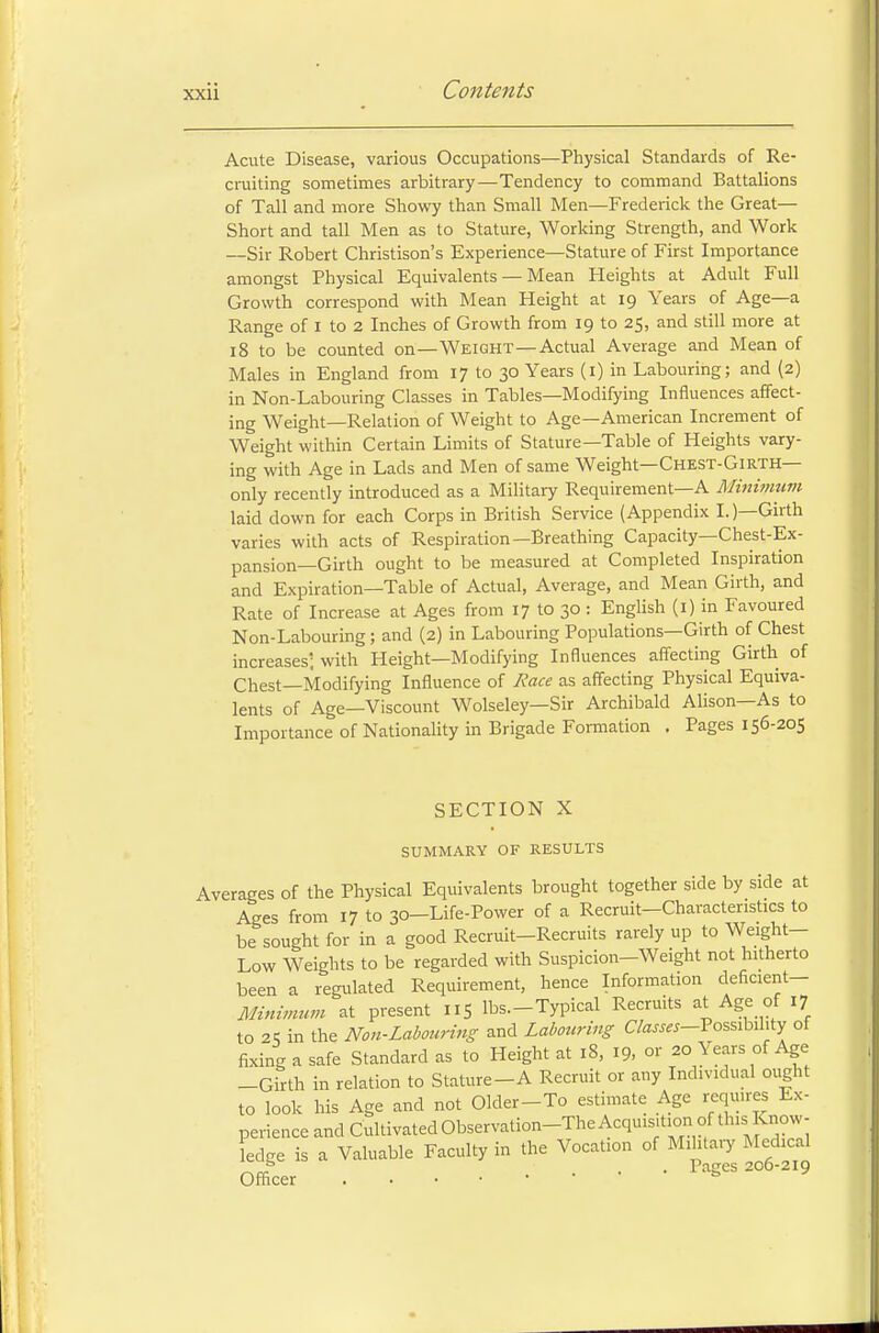 Acute Disease, various Occupations—Physical Standards of Re- cruiting sometimes arbitrary—Tendency to command Battalions of Tall and more Showy than Small Men—Frederick the Great— Short and tall Men as to Stature, Working Strength, and Work —Sir Robert Christison's Experience—Stature of First Importance amongst Physical Equivalents — Mean Heights at Adult Full Growth correspond with Mean Height at 19 Years of Age—a Range of 1 to 2 Inches of Growth from 19 to 25, and still more at 18 to be counted on—Weight—Actual Average and Mean of Males in England from 17 to 30 Years (1) in Labouring; and (2) in Non-Labouring Classes in Tables—Modifying Influences affect- ing Weight—Relation of Weight to Age—American Increment of Weight within Certain Limits of Stature—Table of Heights vary- ing with Age in Lads and Men of same Weight—Chest-Girth— only recently introduced as a Military Requirement—A Minimum laid down for each Corps in British Service (Appendix I.)—Girth varies with acts of Respiration—Breathing Capacity—Chest-Ex- pansion—Girth ought to be measured at Completed Inspiration and Expiration—Table of Actual, Average, and Mean Girth, and Rate of Increase at Ages from 17 to 30 : English (1) in Favoured Non-Labouring; and (2) in Labouring Populations—Girth of Chest increases', with Height—Modifying Influences affecting Girth of Chest—Modifying Influence of Race as affecting Physical Equiva- lents of Age—Viscount Wolseley—Sir Archibald Alison—As to Importance of Nationality in Brigade Formation . Pages 156-205 SECTION X SUMMARY OF RESULTS Averages of the Physical Equivalents brought together side by side at Ages from 17 to 30—Life-Power of a Recruit-Characteristics to be sought for in a good Recruit-Recruits rarely up to Weight- Low Weights to be regarded with Suspicion-Weight not hitherto been a regulated Requirement, hence Information deficient— Minimum at present nS lbs—Typical Recruits at Age of 17 to 25 in the Non-Labouring and Labouring CW*-Possibihty of fixing a safe Standard as to Height at 18, 19, or 20 Years of Age -Girth in relation to Stature-A Recruit or any Individual ought to look his Age and not Older-To estimate Age requires Ex- perience and Cultivated Observation-The Acquisition of this^Know- ledge is a Valuable Faculty in the Vocation of Military Medical fa . Paces 200-219 Officer *