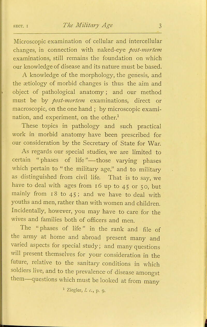 Microscopic examination of cellular and intercellular changes, in connection with naked-eye post-mortem examinations, still remains the foundation on which our knowledge of disease and its nature must be based. A knowledge of the morphology, the genesis, and the aetiology of morbid changes is thus the aim and object of pathological anatomy ; and our method must be by post-mortem examinations, direct or macroscopic, on the one hand ; by microscopic exami- nation, and experiment, on the other.1 These topics in pathology and such practical work in morbid anatomy have been prescribed for our consideration by the Secretary of State for War. As regards our special studies, we are limited to certain phases of life—those varying phases which pertain to  the military age, and to military as distinguished from civil life. That is to say, we have to deal with ages from 16 up to 45 or 50, but mainly from 18 to 45; and we have to deal with youths and men, rather than with women and children. Incidentally, however, you may have to care for the wives and families both of officers and men. The phases of life in the rank and file of the army at home and abroad present many and varied aspects for special study; and many questions will present themselves for your consideration in the future, relative to the sanitary conditions in which soldiers live, and to the prevalence of disease amongst them—questions which must be looked at from many