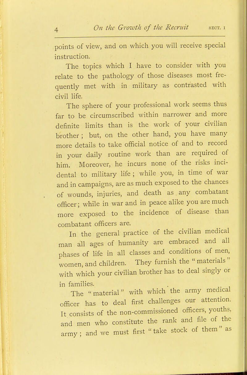 points of view, and on which you will receive special instruction. The topics which I have to consider with you relate to the pathology of those diseases most fre- quently met with in military as contrasted with civil life. The sphere of your professional work seems thus far to be circumscribed within narrower and more definite limits than is the work of your civilian brother ; but, on the other hand, you have many more details to take official notice of and to record in your daily routine work than are required of him. Moreover, he incurs none of the risks inci- dental to military life ; while you, in time of war and in campaigns, are as much exposed to the chances of wounds, injuries, and death as any combatant officer; while in war and in peace alike you are much more exposed to the incidence of disease than combatant officers are. In the general practice of the civilian medical man all ages of humanity are embraced and all phases of life in all classes and conditions of men, women, and children. They furnish the « materials  with which your civilian brother has to deal singly or in families. The material with which the army medical officer has to deal first challenges our attention. It consists of the non-commissioned officers, youths, and men who constitute the rank and file of the rmy ; and we must first  take stock of them  as ar: