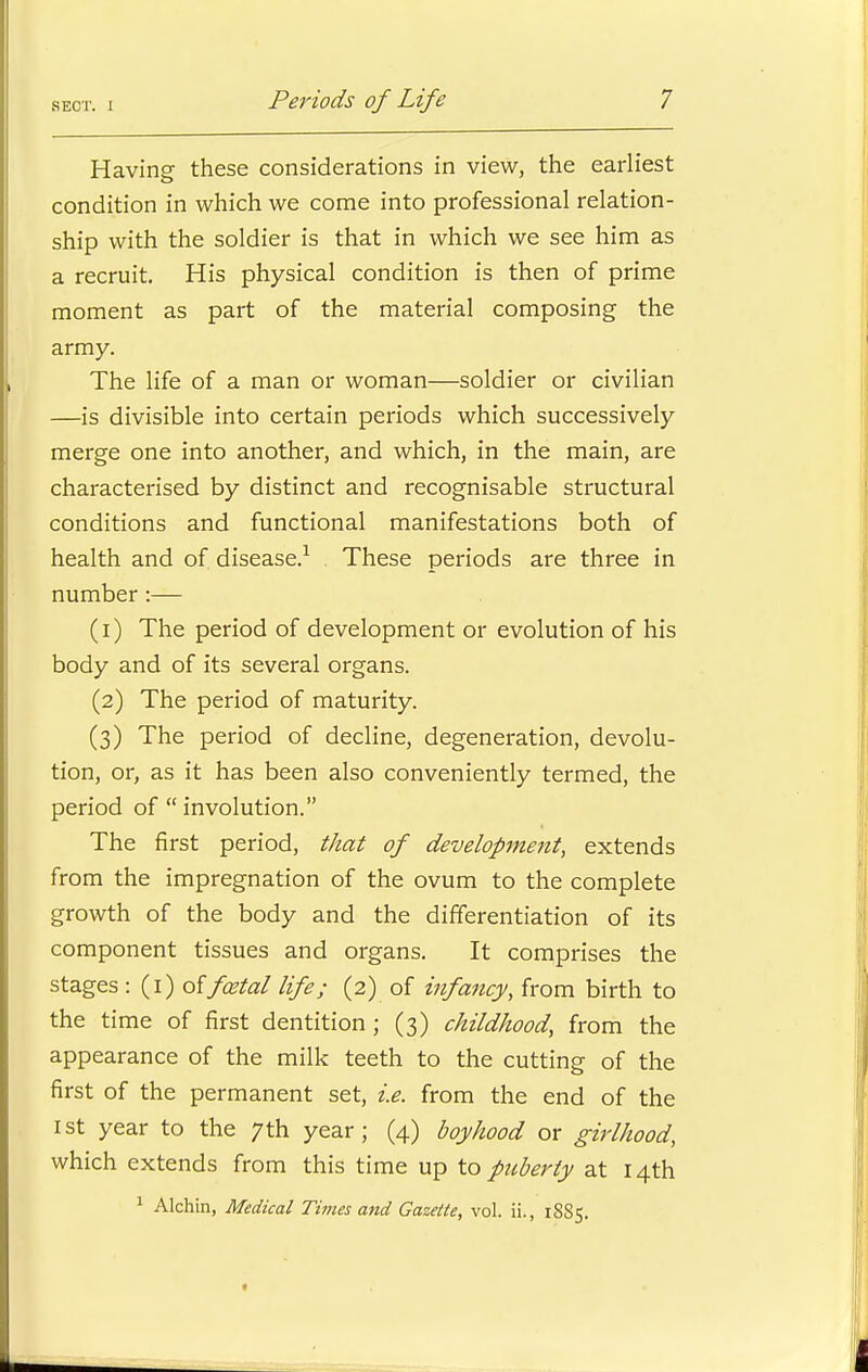 Having these considerations in view, the earliest condition in which we come into professional relation- ship with the soldier is that in which we see him as a recruit. His physical condition is then of prime moment as part of the material composing the army. The life of a man or woman—soldier or civilian —is divisible into certain periods which successively merge one into another, and which, in the main, are characterised by distinct and recognisable structural conditions and functional manifestations both of health and of disease.1 These periods are three in number :— (1) The period of development or evolution of his body and of its several organs. (2) The period of maturity. (3) The period of decline, degeneration, devolu- tion, or, as it has been also conveniently termed, the period of  involution. The first period, that of development, extends from the impregnation of the ovum to the complete growth of the body and the differentiation of its component tissues and organs. It comprises the stages : (1) o{ foetal life; (2) of infancy, from birth to the time of first dentition ; (3) childhood, from the appearance of the milk teeth to the cutting of the first of the permanent set, i.e. from the end of the 1st year to the 7th year; (4) boyhood or girlhood, which extends from this time up to puberty at 14th