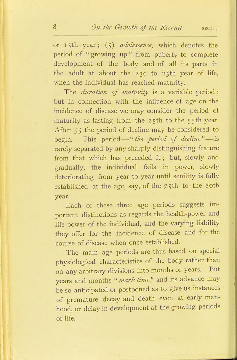 or 15th year; (5) adolescence, which denotes the period of  growing up from puberty to complete development of the body and of all its parts in the adult at about the 23d to 25th year of life, when the individual has reached maturity. The duration of maturity is a variable period ; but in connection with the influence of age on the incidence of disease we may consider the period of maturity as lasting from the 25 th to the 55 th year. After 5 5 the period of decline may be considered to begin. This period—the period of decline—is rarely separated by any sharply-distinguishing feature from that which has preceded it; but, slowly and gradually, the individual fails in power, slowly deteriorating from year to year until senility is fully established at the age, say, of the 75 th to the 80th year. Each of these three age periods suggests im- portant distinctions as regards the health-power and life-power of the individual, and the varying liability they offer for the incidence of disease and for the course of disease when once established. The main age periods are thus based on special physiological characteristics of the body rather than on any arbitrary divisions into months or years. But years and months  mark time, and its advance may be so anticipated or postponed as to give us instances of premature decay and death even at early man- hood, or delay in development at the growing periods of life.