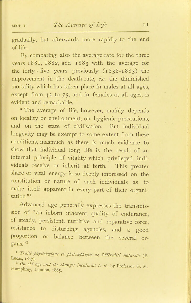 The Average of Life gradually, but afterwards more rapidly to the end of life. By comparing also the average rate for the three years 1881, 1882, and 1883 with the average for the forty - five years previously (1838-1883) the improvement in the death-rate, i.e. the diminished mortality which has taken place in males at all ages, except from 45 to 75, and in females at all ages, is evident and remarkable.  The average of life, however, mainly depends on locality or environment, on hygienic precautions, and on the state of civilisation. But individual longevity may be exempt to some extent from these conditions, inasmuch as there is much evidence to show that individual long life is the result of an internal principle of vitality which privileged indi- viduals receive or inherit at birth. This greater share of vital energy is so deeply impressed on the constitution or nature of such individuals as to make itself apparent in every part of their organi- sation.1 Advanced age generally expresses the transmis- sion of an inborn inherent quality of endurance, of steady, persistent, nutritive and reparative force, resistance to disturbing agencies, and a good proportion or balance between the several or- gans.2 1 Traite1 physiologique et philosophique de VHtrediti nalitrelk (P Lucas, 1847). 2 On old age and the changes incidental to it, by Professor G M Humphrey, London, 1885.