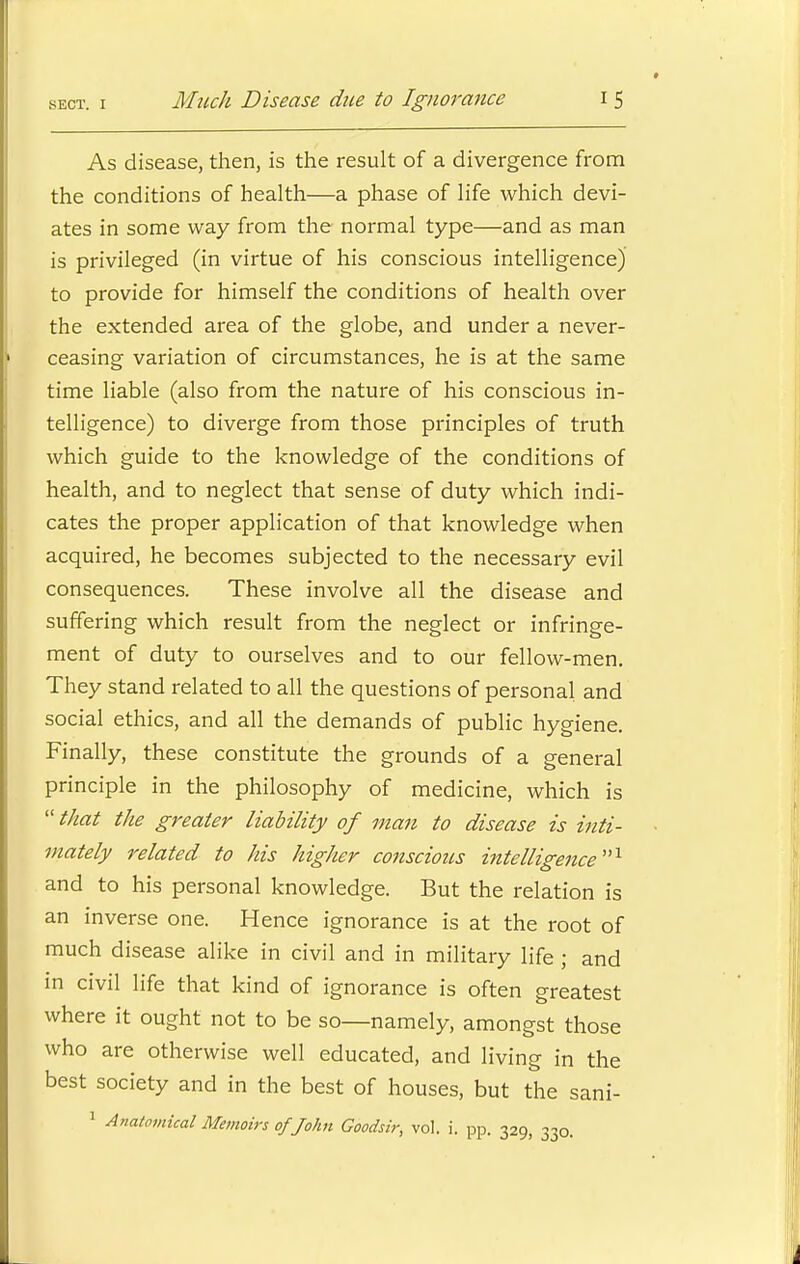 As disease, then, is the result of a divergence from the conditions of health—a phase of life which devi- ates in some way from the normal type—and as man is privileged (in virtue of his conscious intelligence) to provide for himself the conditions of health over the extended area of the globe, and under a never- ceasing variation of circumstances, he is at the same time liable (also from the nature of his conscious in- telligence) to diverge from those principles of truth which guide to the knowledge of the conditions of health, and to neglect that sense of duty which indi- cates the proper application of that knowledge when acquired, he becomes subjected to the necessary evil consequences. These involve all the disease and suffering which result from the neglect or infringe- ment of duty to ourselves and to our fellow-men. They stand related to all the questions of personal and social ethics, and all the demands of public hygiene. Finally, these constitute the grounds of a general principle in the philosophy of medicine, which is that the greater liability of man to disease is inti- mately related to his higher conscious intelligence■1 and to his personal knowledge. But the relation is an inverse one. Hence ignorance is at the root of much disease alike in civil and in military life ; and in civil life that kind of ignorance is often greatest where it ought not to be so—namely, amongst those who are otherwise well educated, and living in the best society and in the best of houses, but the sani- 1 Anatomical Memoirs of John Goodsir, vol. i. pp. 329 0™.